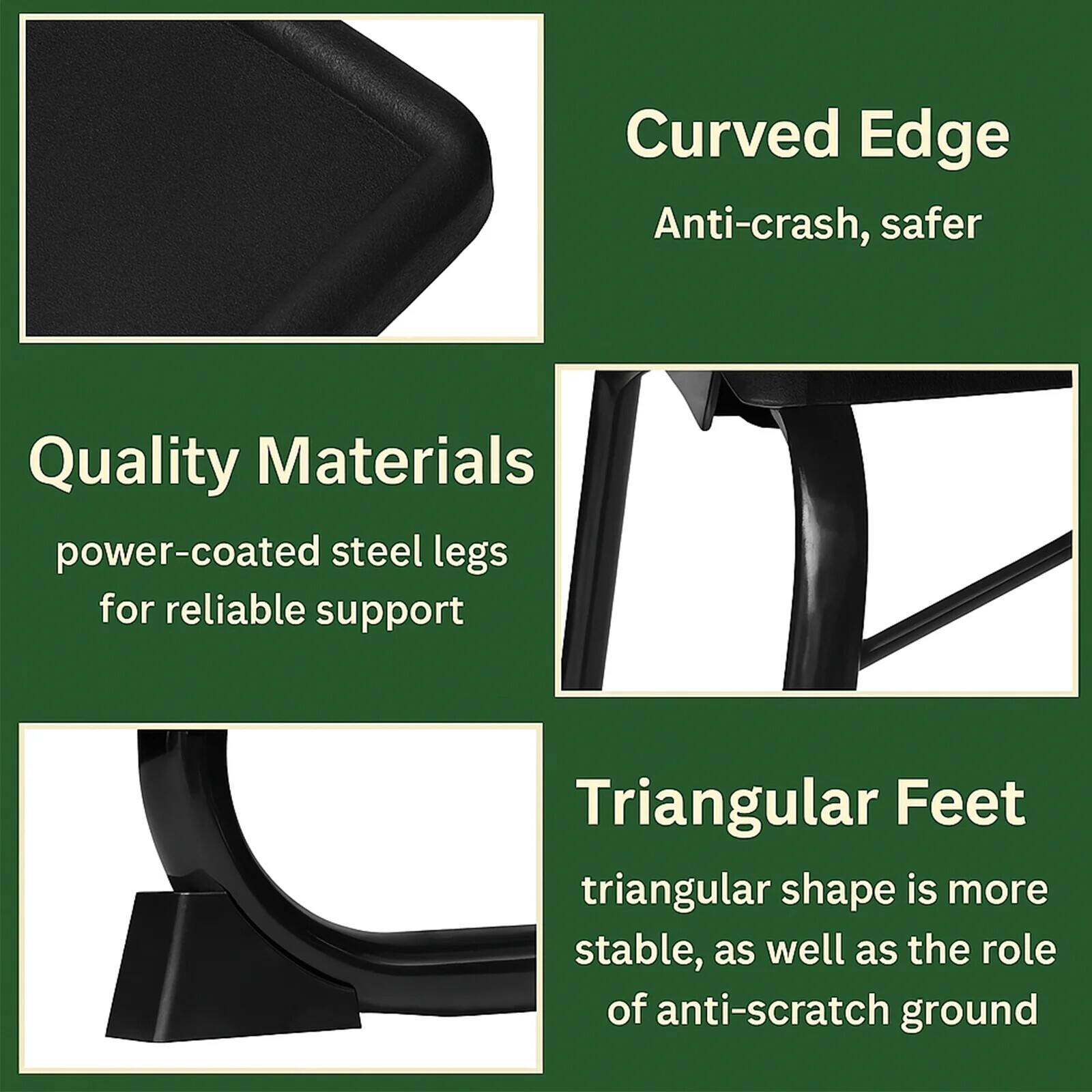 - Curved Edge
  - Anti-crash, safer

- Quality Materials
  - power-coated steel legs for reliable support

- Triangular Feet
  - triangular shape is more stable, as well as the role of anti-scratch ground
