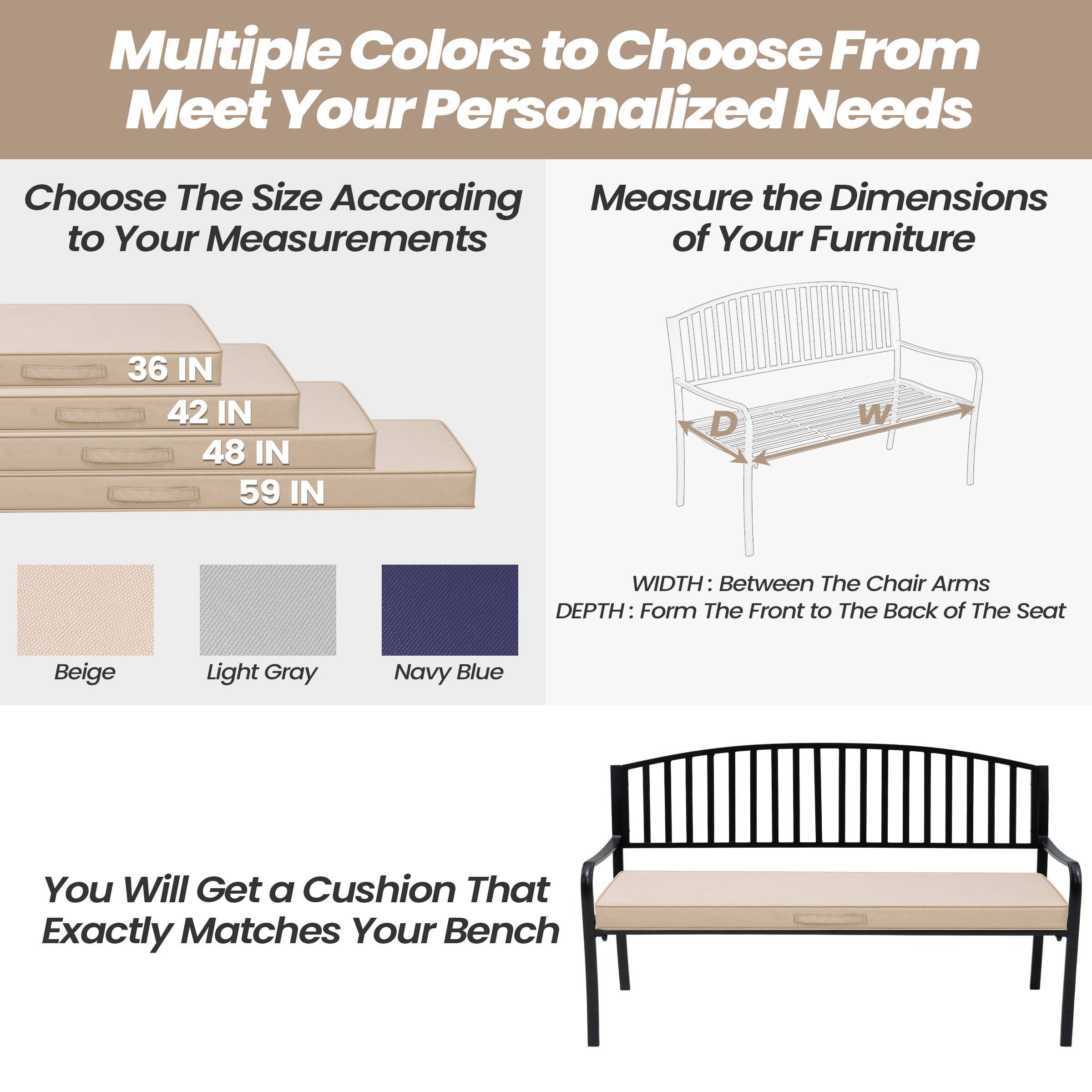 Multiple Colors to Choose From to Meet Your Personalized Needs

Choose The Size According to Your Measurements
- 36 IN
- 42 IN
- 48 IN
- 59 IN

Measure the Dimensions of Your Furniture
- WIDTH: Between The Chair Arms
- DEPTH: From The Front to The Back of The Seat

Beige
Light Gray
Navy Blue

You Will Get a Cushion That Exactly Matches Your Bench