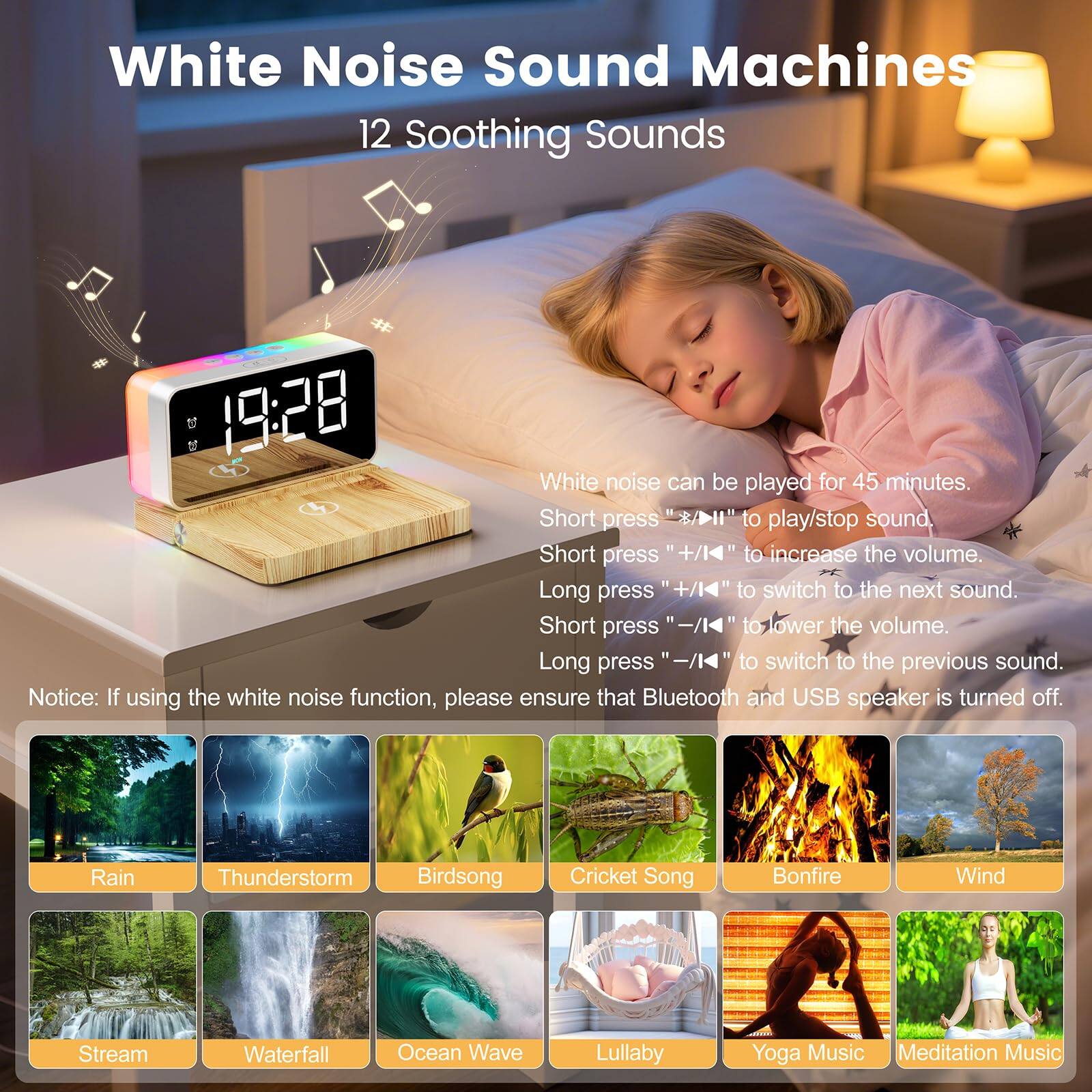 **White Noise Sound Machines**

**12 Soothing Sounds**

- White noise can be played for 45 minutes.
- Short press "play/pause" to play/stop sound.
- Short press "+" to increase the volume.
- Long press "+" to switch to the next sound.
- Short press "-" to lower the volume.
- Long press "-" to switch to the previous sound.

**Notice:** If using the white noise function, please ensure that Bluetooth and USB speaker is turned off.

**Sounds:**
- Rain
- Thunderstorm
- Birdsong
- Cricket Song
- Bonfire
- Wind
- Stream
- Waterfall
- Ocean Wave
- Lullaby
- Yoga Music
- Meditation Music