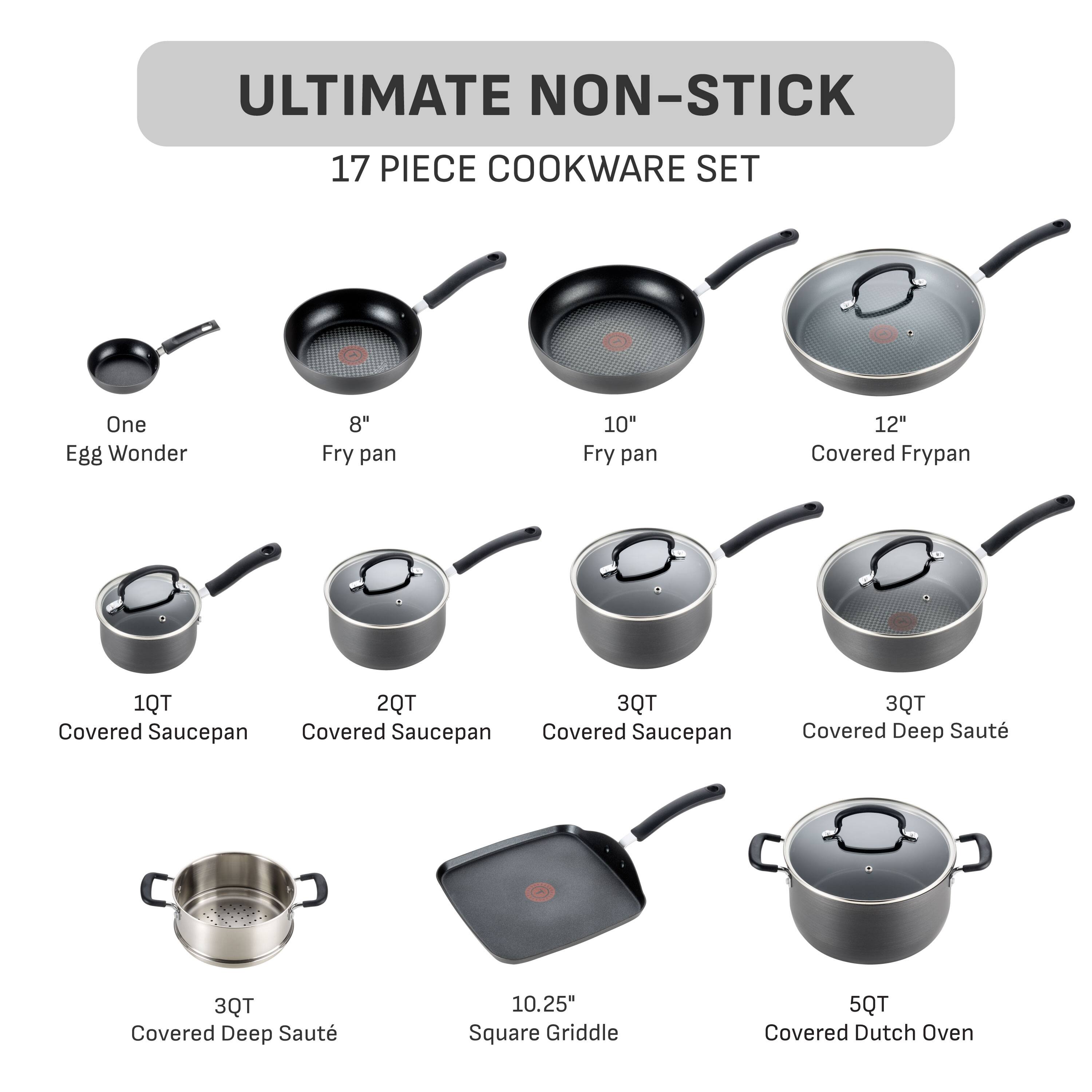 ULTIMATE NON-STICK  
17 PIECE COOKWARE SET  
One Egg Wonder  
8" Fry pan  
10" Fry pan  
12" Covered Frypan  
1QT Covered Saucepan  
2QT Covered Saucepan  
3QT Covered Saucepan  
3QT Covered Deep Saute  
10.25" Square Griddle  
5QT Covered Dutch Oven