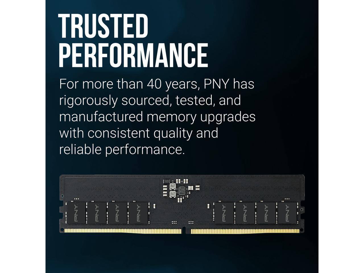 TRUSTED PERFORMANCE

For more than 40 years, PNY has rigorously sourced, tested, and manufactured memory upgrades with consistent quality and reliable performance.