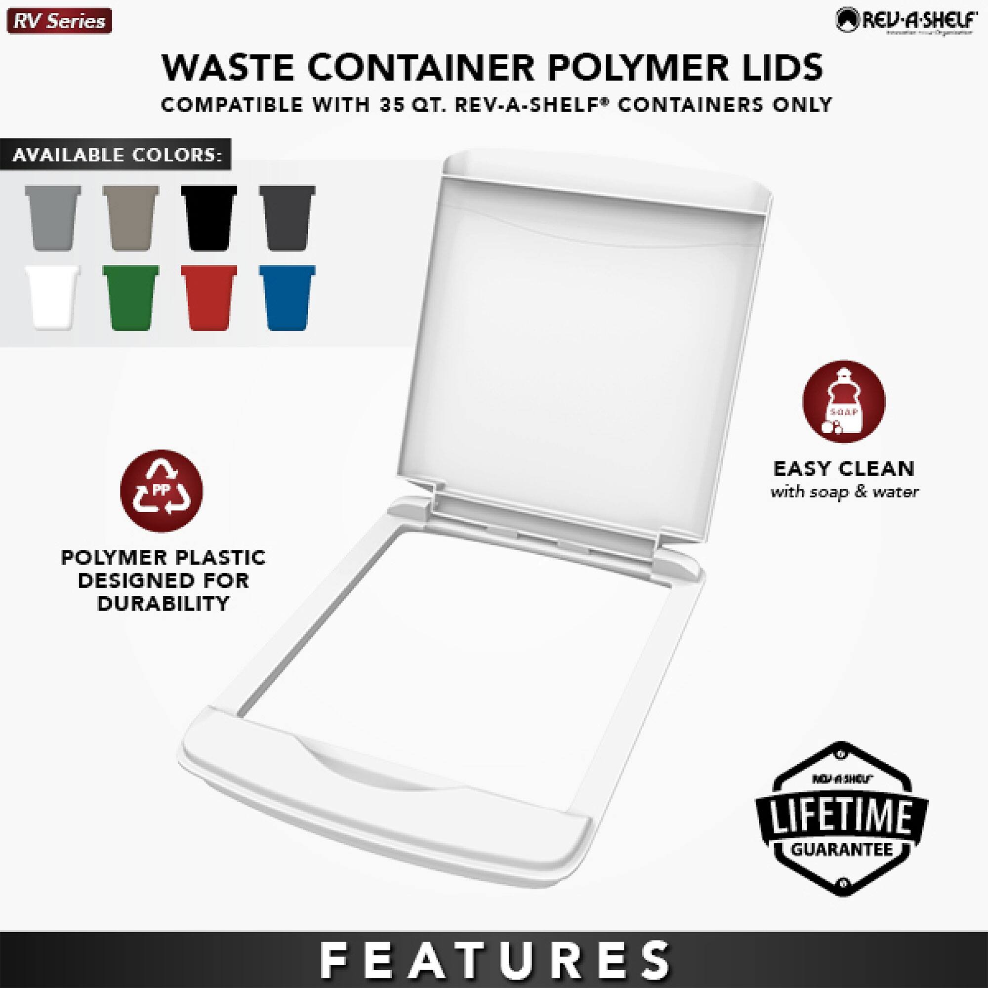 RV Series  
WASTE CONTAINER POLYMER LIDS  
COMPATIBLE WITH 35 QT. REV-A-SHELF® CONTAINERS ONLY  

AVAILABLE COLORS:  
[Images of various colored lids]  

POLYMER PLASTIC  
DESIGNED FOR DURABILITY  

EASY CLEAN  
with soap & water  

LIFETIME GUARANTEE  

FEATURES