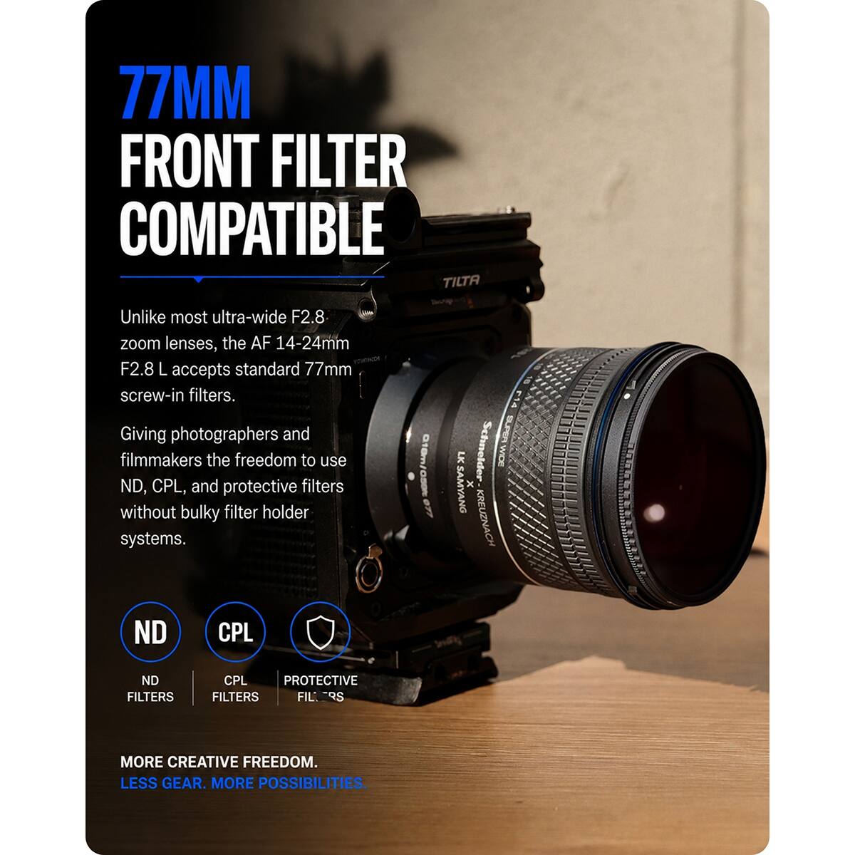 77MM FRONT FILTER COMPATIBLE

Unlike most ultra-wide F2.8 zoom lenses, the AF 14-24mm F2.8 L accepts standard 77mm screw-in filters. Giving photographers and filmmakers the freedom to use ND, CPL, and protective filters without bulky filter holder systems.

ND FILTERS
CPL FILTERS
PROTECTIVE FIL. RS

MORE CREATIVE FREEDOM. LESS GEAR. MORE POSSIBILITIES.