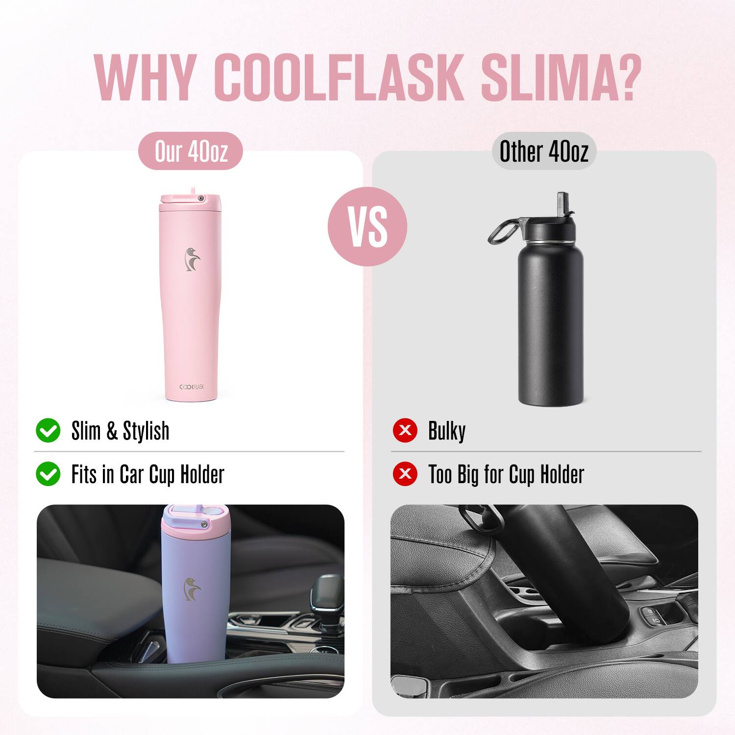 WHY COOLFLASK SLIMA?

Our 40oz  
Slim & Stylish  
Fits in Car Cup Holder

VS

Other 40oz  
Bulky  
Too Big for Cup Holder