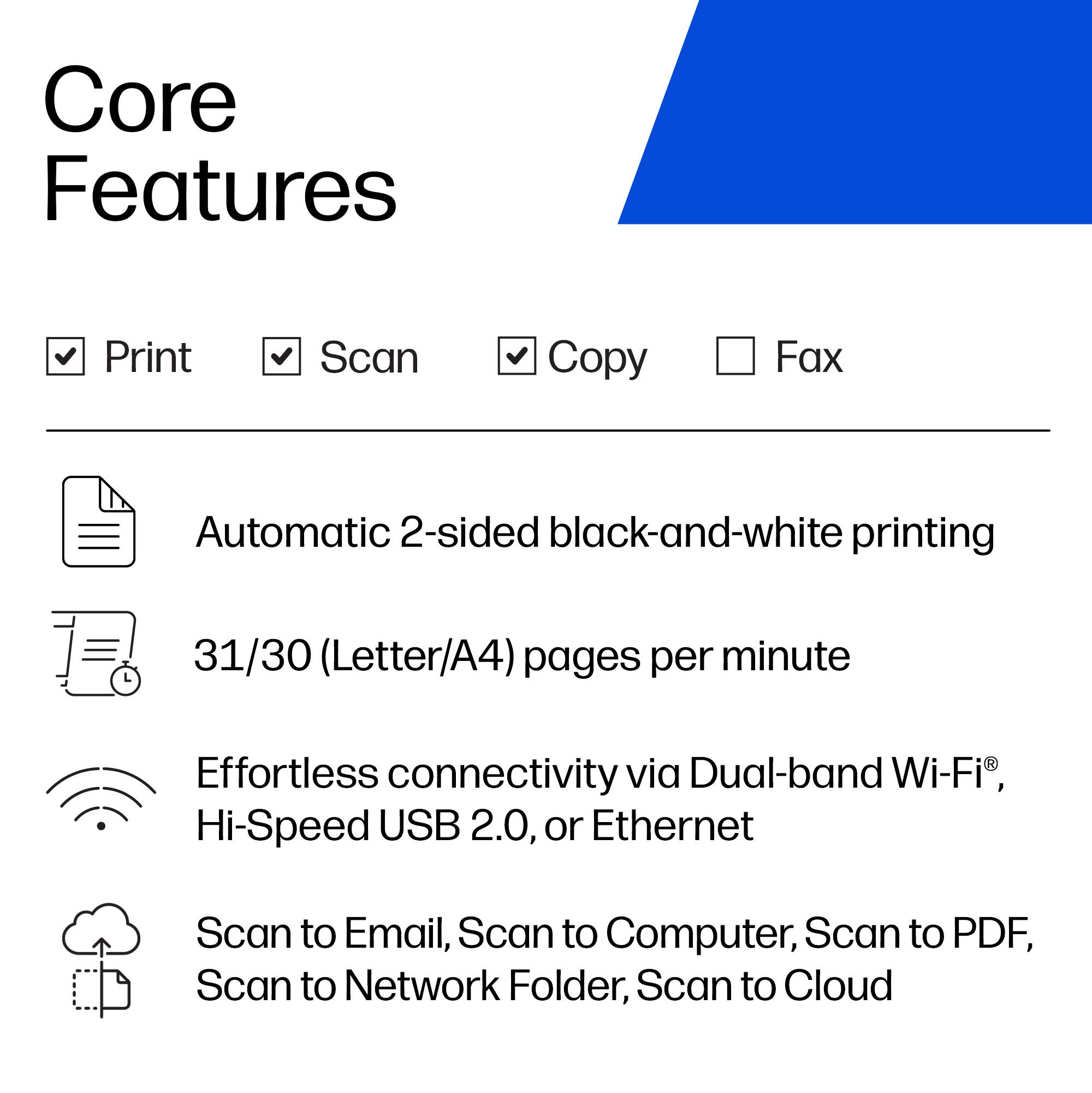 Core Features
- Print
- Scan
- Copy
- Fax

Automatic 2-sided black-and-white printing
31/30 (Letter/A4) pages per minute

Effortless connectivity via Dual-band Wi-Fi®, Hi-Speed USB 2.0, or Ethernet

Scan to Email, Scan to Computer, Scan to PDF, Scan to Network Folder, Scan to Cloud