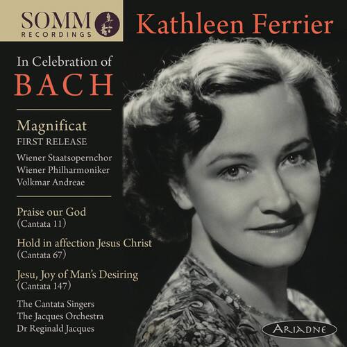 SOMM RECORDINGS

Kathleen Ferrier

In Celebration of BACH

Magnificat  
FIRST RELEASE  
Wiener Staatsopernchor  
Wiener Philharmoniker  
Volkmar Andreae

Praise our God  
(Cantata 11)  
Hold in affection, Jesus Christ  
(Cantata 67)  
Jesu, Joy of Man's Desiring  
(Cantata 147)  
The Cantata Singers  
The Jacques Orchestra  
Dr Reginald Jacques

ARIADNE