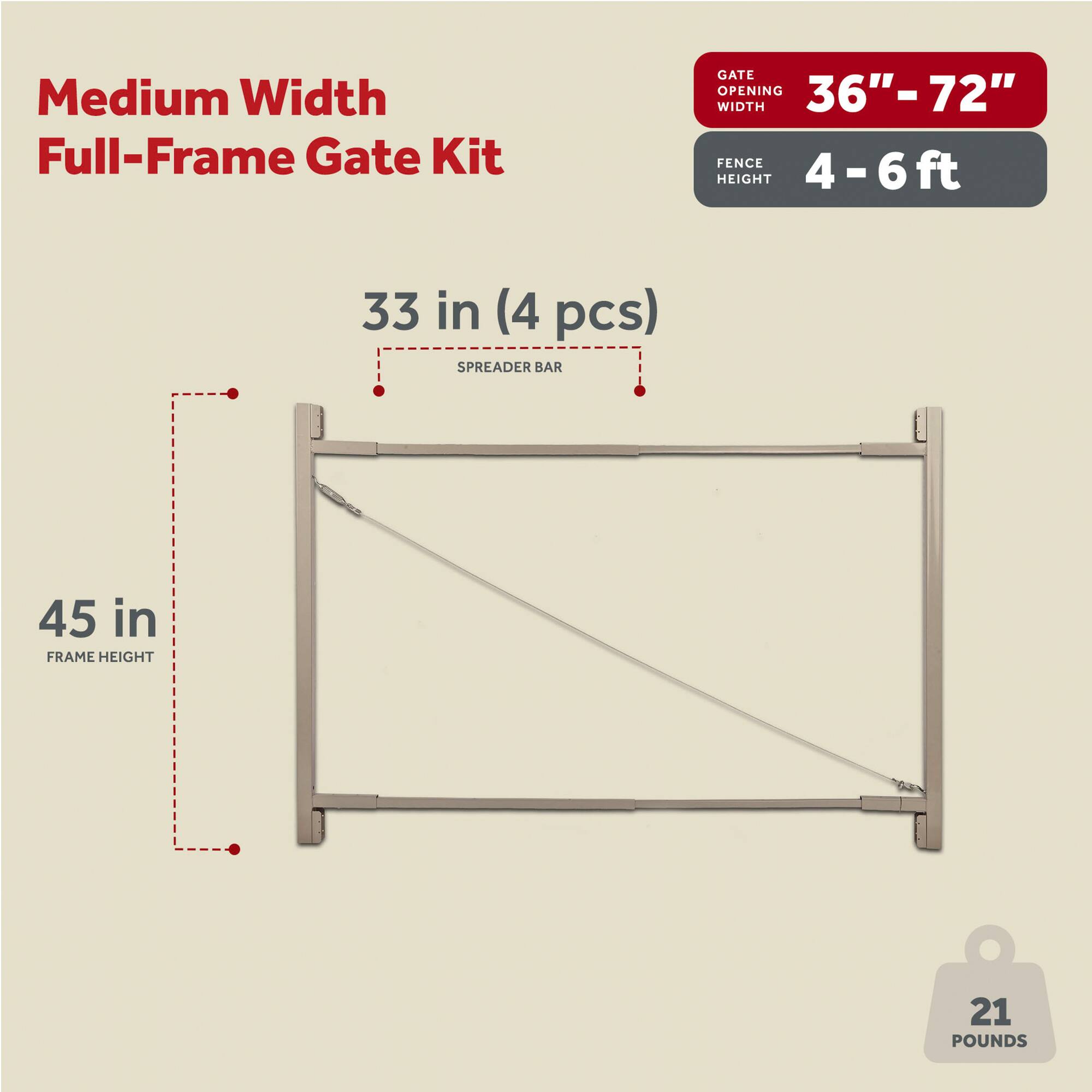 Medium Width Full-Frame Gate Kit

- Gate Opening Width: 36" - 72"
- Fence Height: 4 - 6 ft
- Spreader Bar: 33 in (4 pcs)
- Frame Height: 45 in
- Weight: 21 pounds