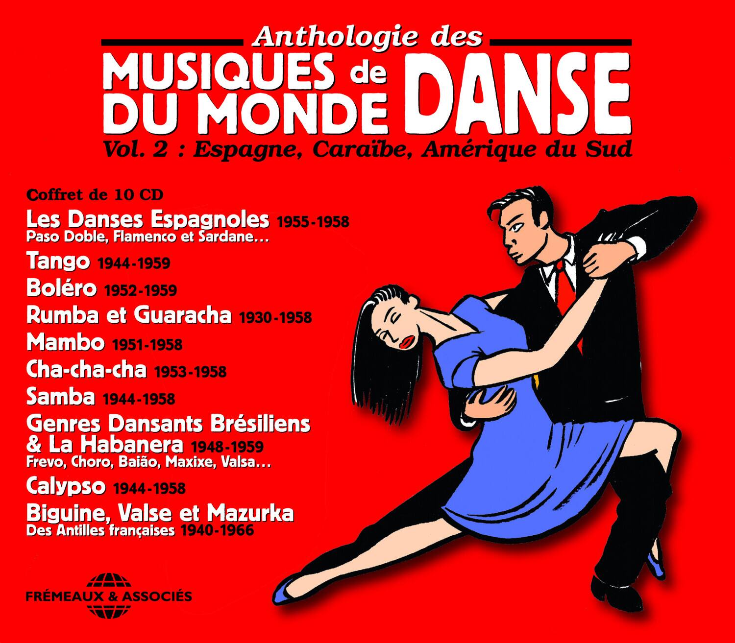 Anthologie des MUSIQUES de DANSE  
DU MONDE  
Vol. 2 : Espagne, Caraïbe, Amérique du Sud  

Coffret de 10 CD  

Les Danses Espagnoles 1955-1958  
Paso Doble, Flamenco et Sardane...  

Tango 1944-1959  

Boléro 1952-1959  

Rumba et Guaracha 1930-1958  

Mambo 1951-1958  

Cha-cha-cha 1953-1958  

Samba 1944-1958  

Genres Dansants Brésiliens & La Habanera 1948-1959  
Frevo, Choro, Baiao, Maxixe, Valsa...  

Calypso 1944-1958  

Biguine, Valse et Mazurka  
Des Antilles françaises 1940-1966  

FRÈMEAUX & ASSOCIÉS