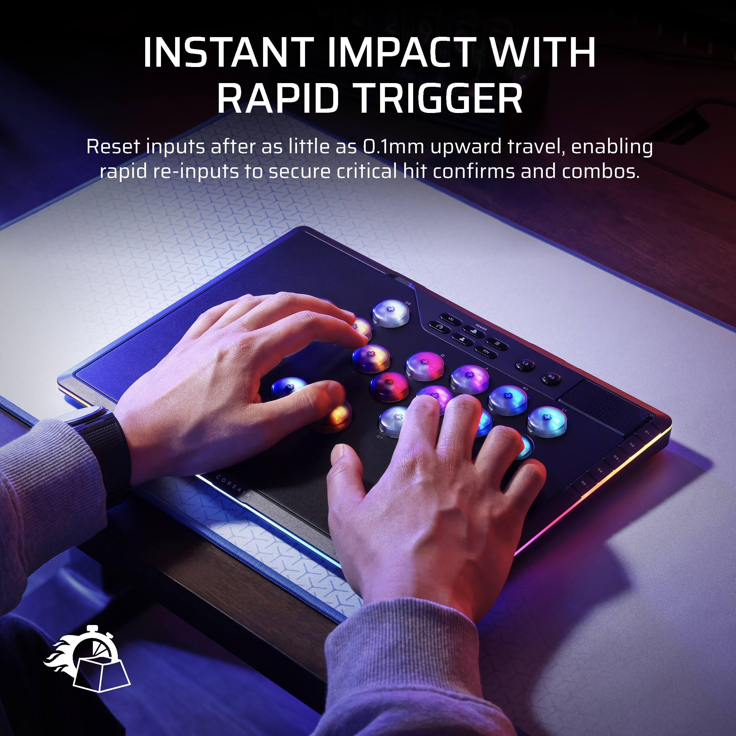 INSTANT IMPACT WITH RAPID TRIGGER

Reset inputs after as little as 0.1mm upward travel, enabling rapid re-inputs to secure critical hit confirms and combos.