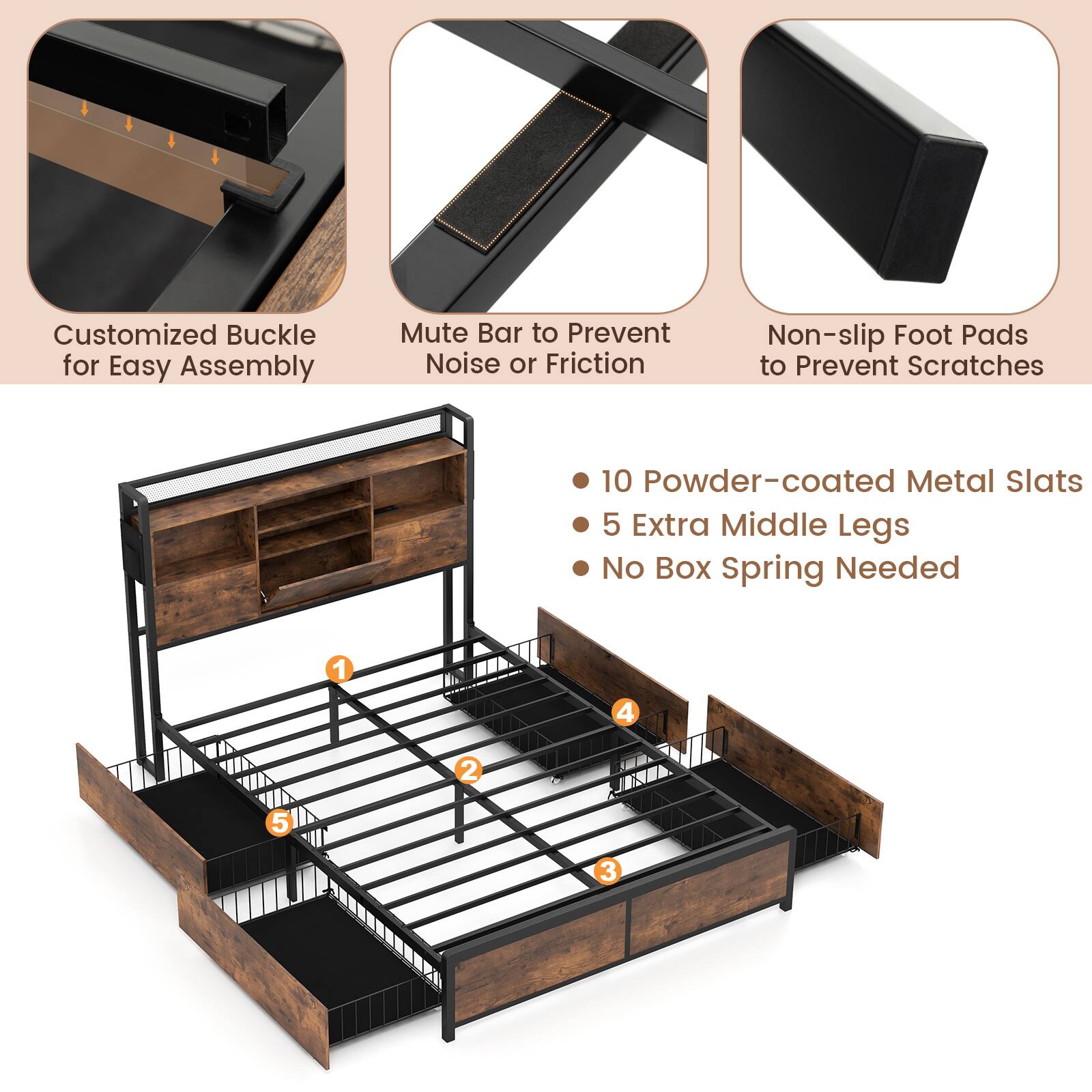 Customized Buckle for Easy Assembly  
Mute Bar to Prevent Noise or Friction  
Non-slip Foot Pads to Prevent Scratches  
10 Powder-coated Metal Slats  
5 Extra Middle Legs  
No Box Spring Needed
