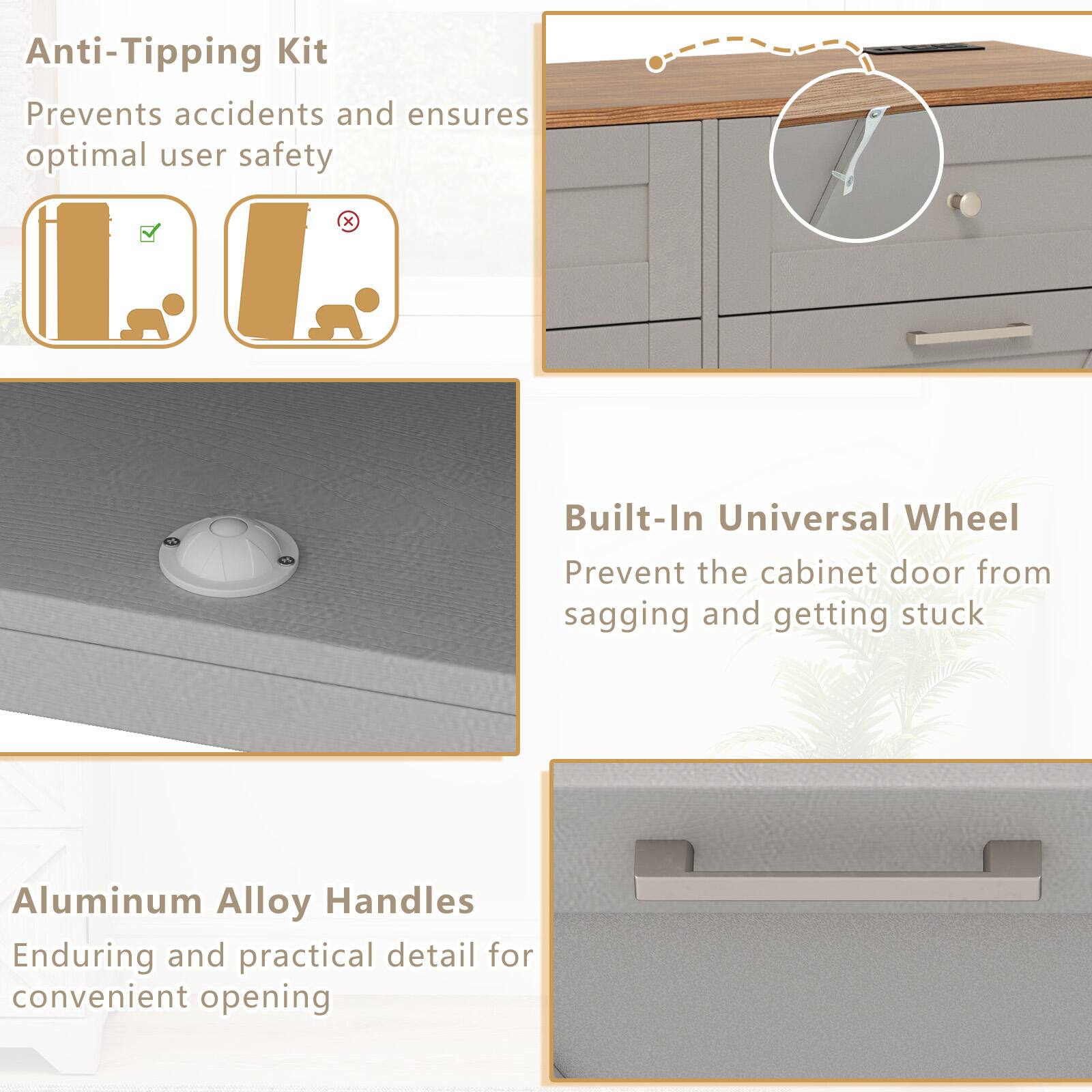 Anti-Tipping Kit  
Prevents accidents and ensures optimal user safety  

Built-In Universal Wheel  
Prevent the cabinet door from sagging and getting stuck  

Aluminum Alloy Handles  
Enduring and practical detail for convenient opening
