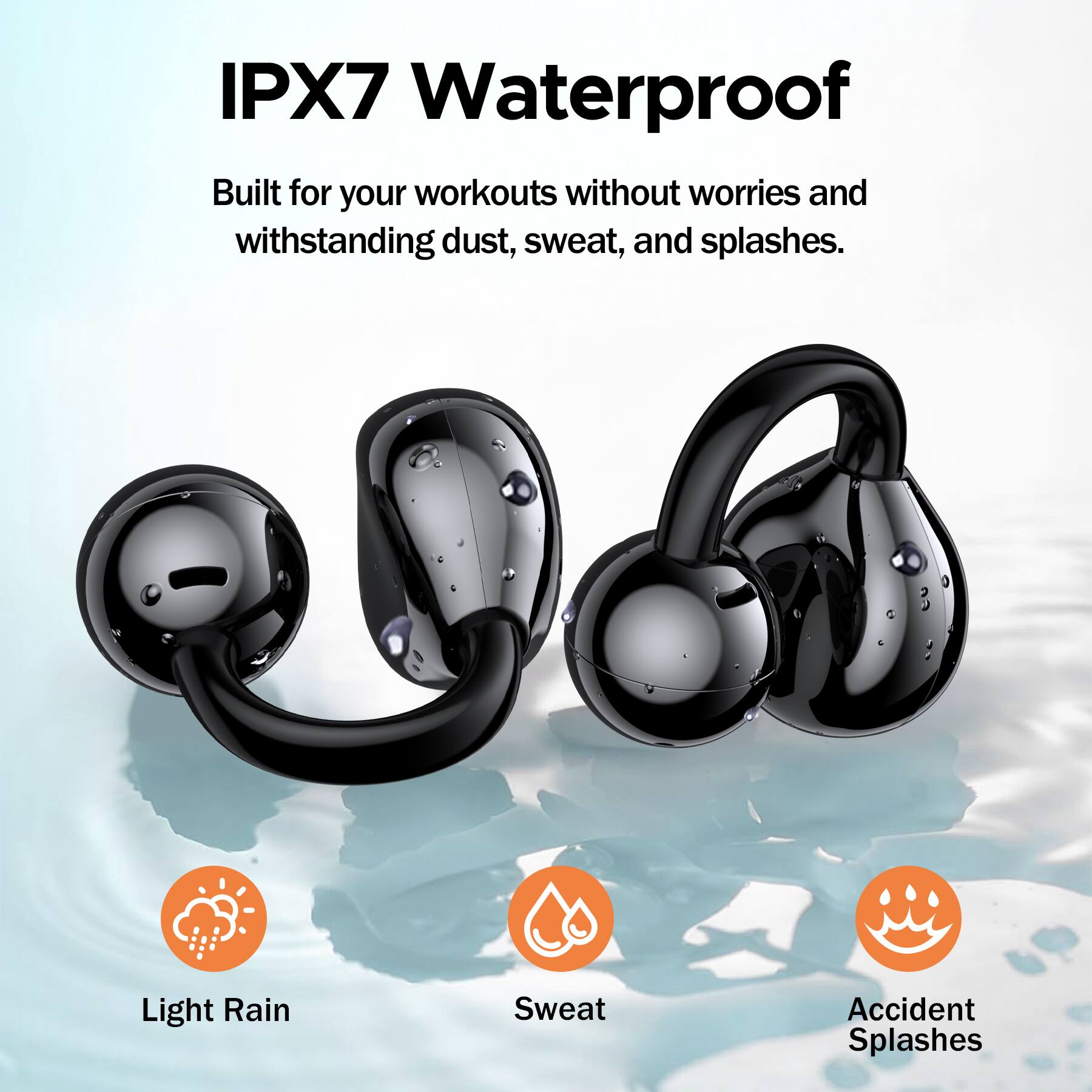 IPX7 Waterproof

Built for your workouts without worries and withstanding dust, sweat, and splashes.

Light Rain  
Sweat  
Accident Splashes