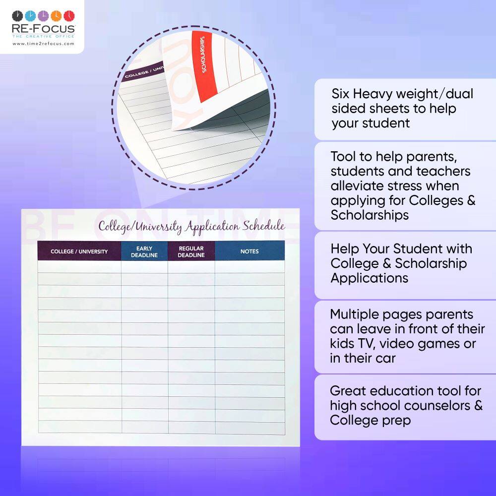BF
RE-FOCUS THE CREATIVE OFFICE
www.time2refocus.com
UNI
COLLEGE
YOU
BF
College/University Application Schedule
EARLY
REGULAR
COLLEGE
UNIVERSITY
NOTES
DEADLINE
DEADLINE
Six Heavy weight/dual sided sheets to help your student
Tool to help parents, students and teachers alleviate stress when applying for Colleges & Scholarships
Help Your Student with College & Scholarship Applications
Multiple pages parents can leave in front of their kids TV, video games or in their car
Great education tool for high school counselors & College prep