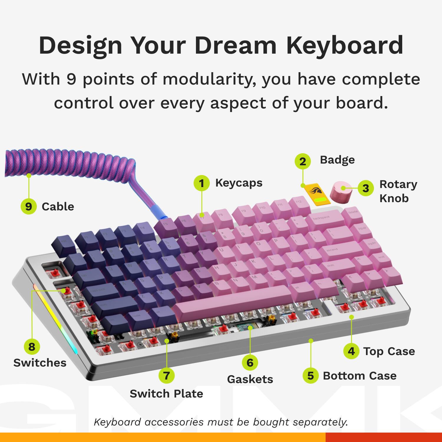 Design Your Dream Keyboard

With 9 points of modularity, you have complete control over every aspect of your board.

1. Keycaps
2. Badge
3. Rotary Knob
4. Top Case
5. Bottom Case
6. Gaskets
7. Switch Plate
8. Switches
9. Cable

Keyboard accessories must be bought separately.