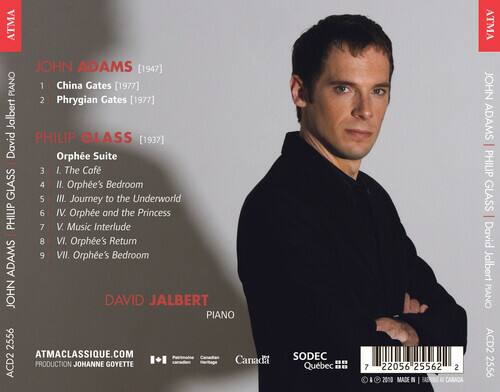 JOHN ADAMS [1947]  
1. China Gates [1977]  
2. Phrygian Gates [1977]  

PHILIP GLASS [1937]  
Orphée Suite  
3. I. The Café  
4. II. Orphée's Bedroom  
5. III. Journey to the Underworld  
6. IV. Orphée and the Princess  
7. V. Music Interlude  
8. VI. Orphée's Return  
9. VII. Orphée's Bedroom  

DAVID JALBERT  
PIANO  

ATMA  
ATMACLASSIQUE.COM  
PRODUCTION JOHANNE GOYETTE  
ACD2 2556  
SODEC Québec  
MADE IN CANADA  

7 22056 25562 2