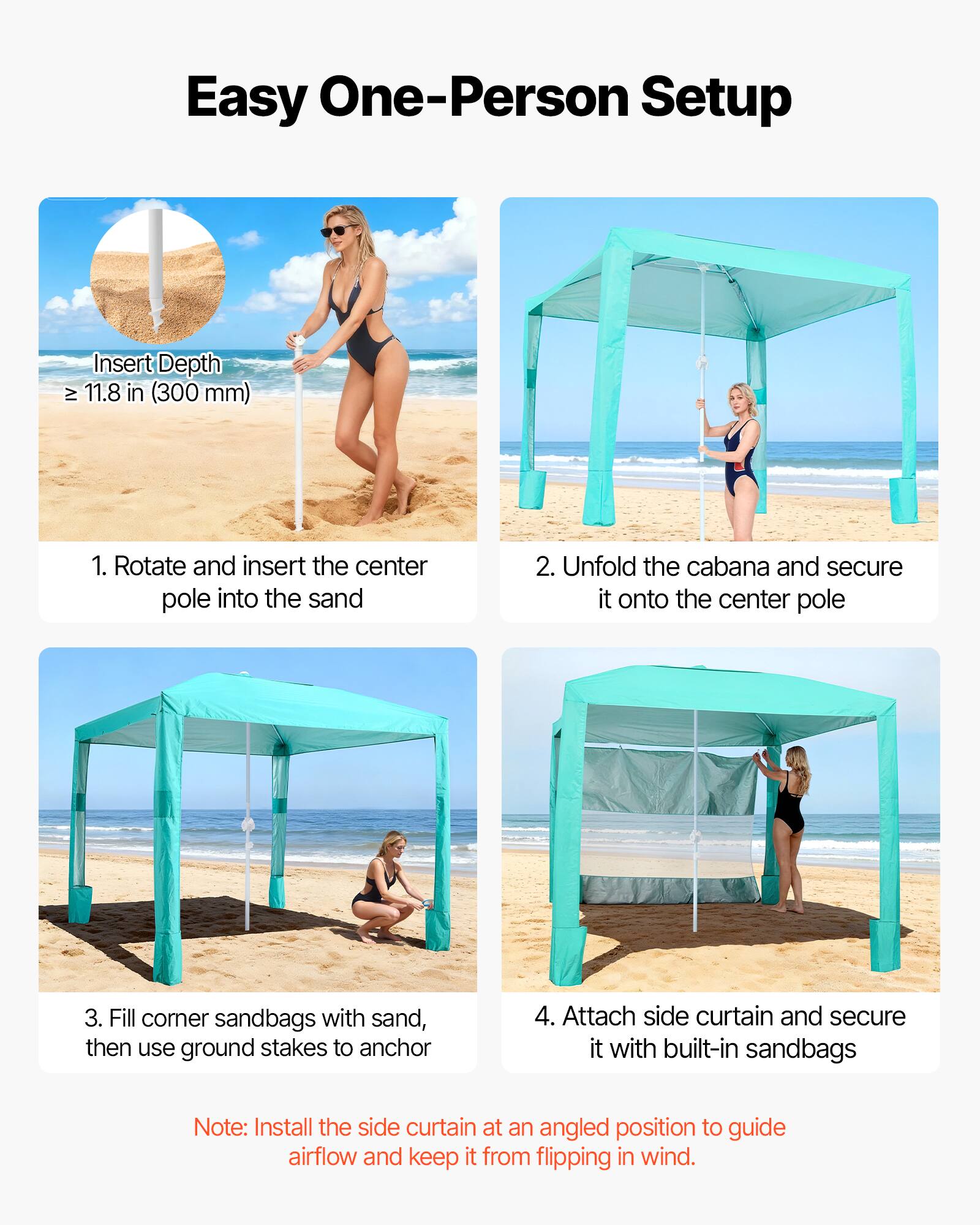 Easy One-Person Setup

Insert Depth ≥ 11.8 in (300 mm)

1. Rotate and insert the center pole into the sand
2. Unfold the cabana and secure it onto the center pole
3. Fill corner sandbags with sand, then use ground stakes to anchor
4. Attach side curtain and secure it with built-in sandbags

Note: Install the side curtain at an angled position to guide airflow and keep it from flipping in wind.