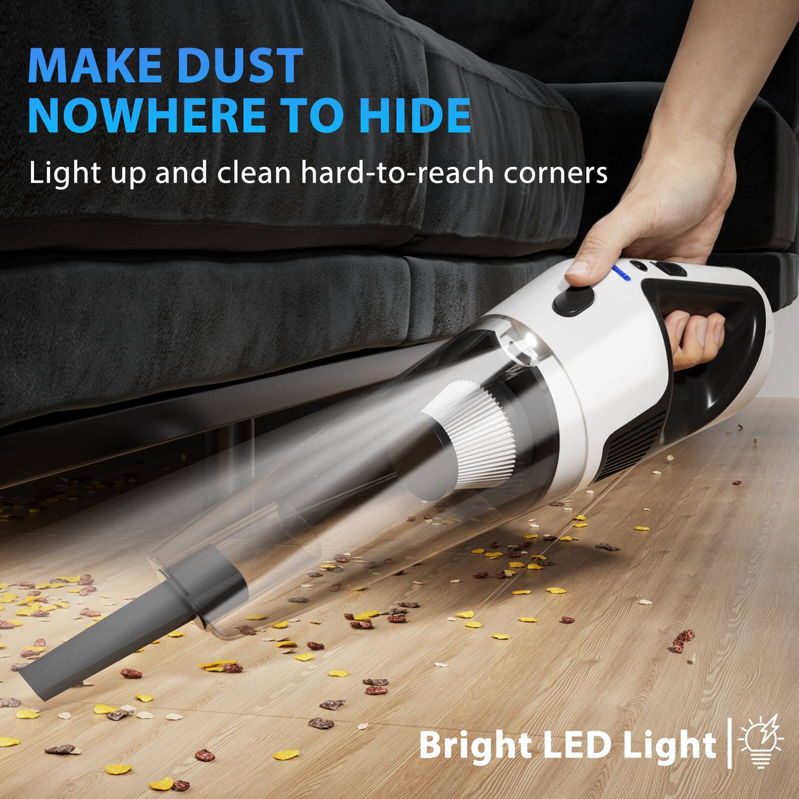 MAKE DUST NOWHERE TO HIDE  
Light up and clean hard-to-reach corners  
Bright LED Light