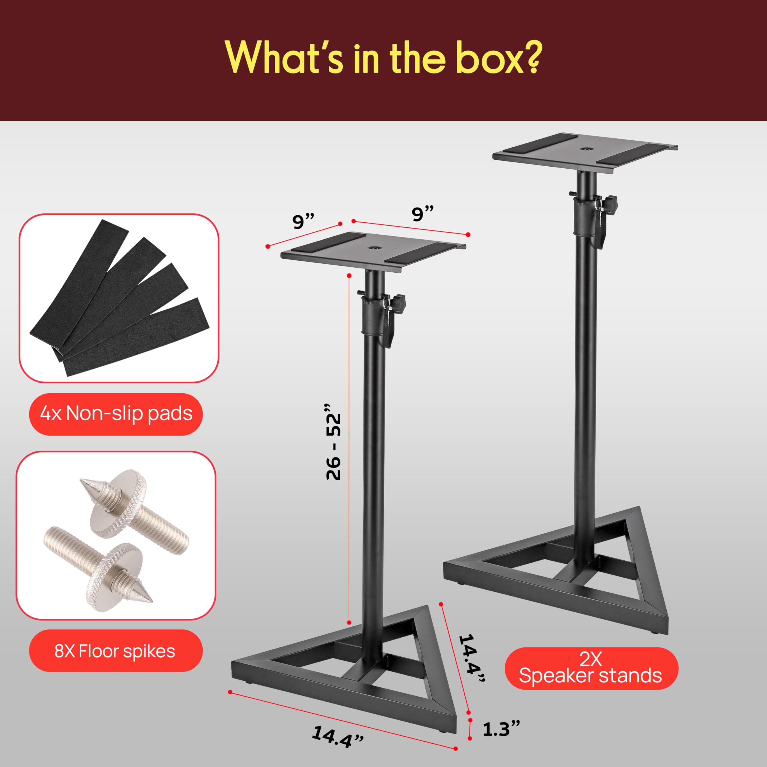 What's in the box?

- 9" x 9" x 4" Non-slip pads: 26
- 8X Floor spikes: 14.4"
- 2X Speaker stands: 1.3"