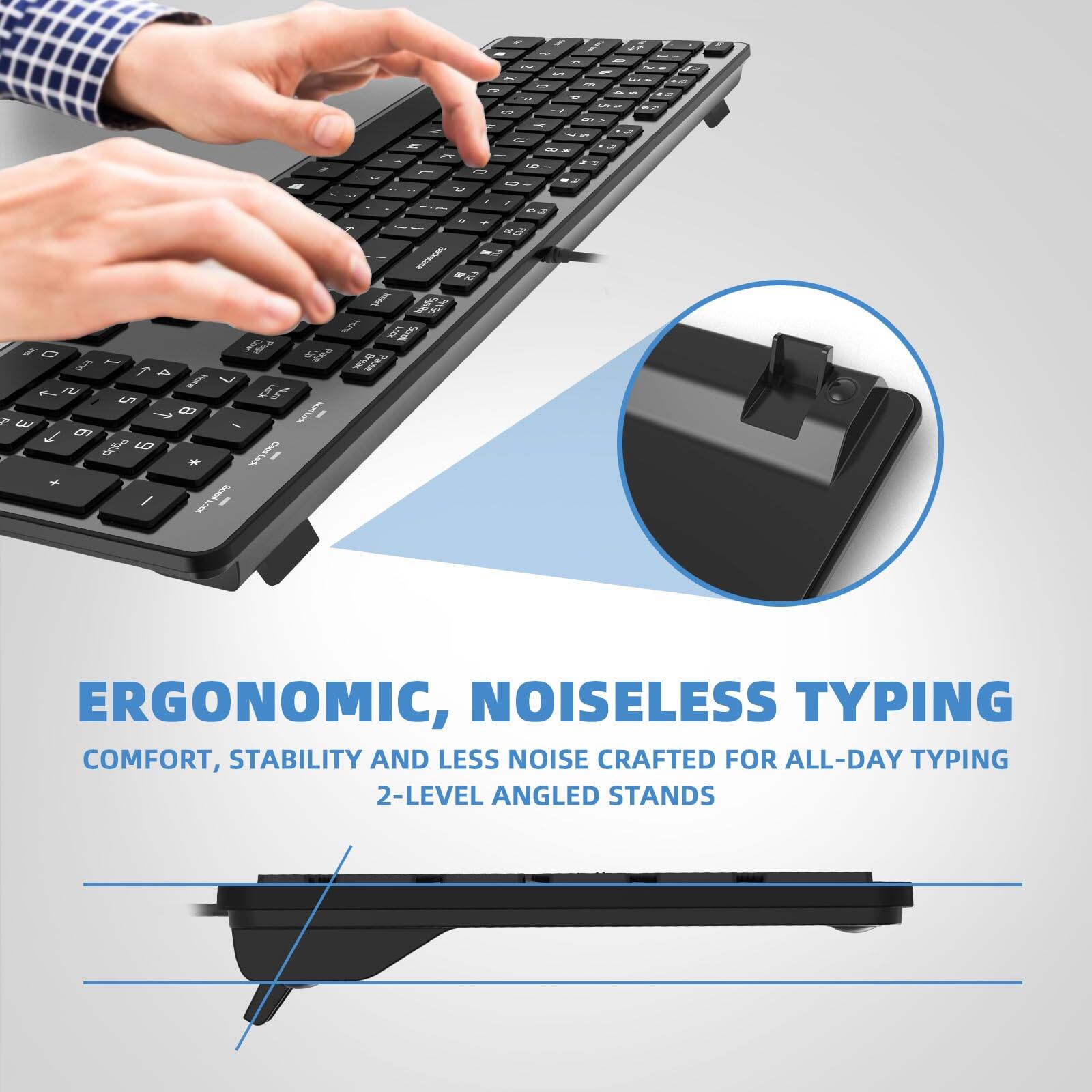 ERGONOMIC, NOISELESS TYPING  
COMFORT, STABILITY AND LESS NOISE CRAFTED FOR ALL-DAY TYPING  
2-LEVEL ANGLED STANDS