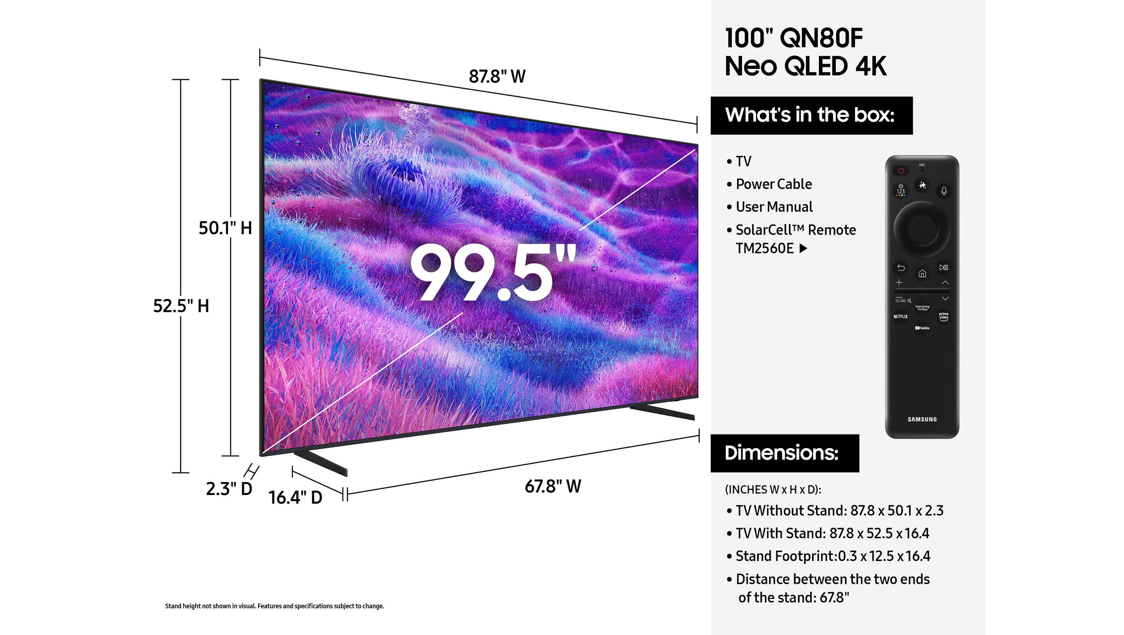 87.8" W 100" QN80F Neo QLED 4K

What's in the box:
- TV
- Power Cable
- User Manual
- SolarCell™ Remote TM2560E

Dimensions:
50.1" H
52.5" H
99.5"
2.3" D
16.4" D
Stand height: not shown in visual. Features and specifications subject to change.
67.8" W
(INCHES W x H x D):
TV Without Stand: 87.8 x 50.1 x 2.3
TV With Stand: 87.8 x 52.5 x 16.4
Stand Footprint: 0.3 x 12.5 x 16.4
Distance between the two ends of the stand: 67.8"