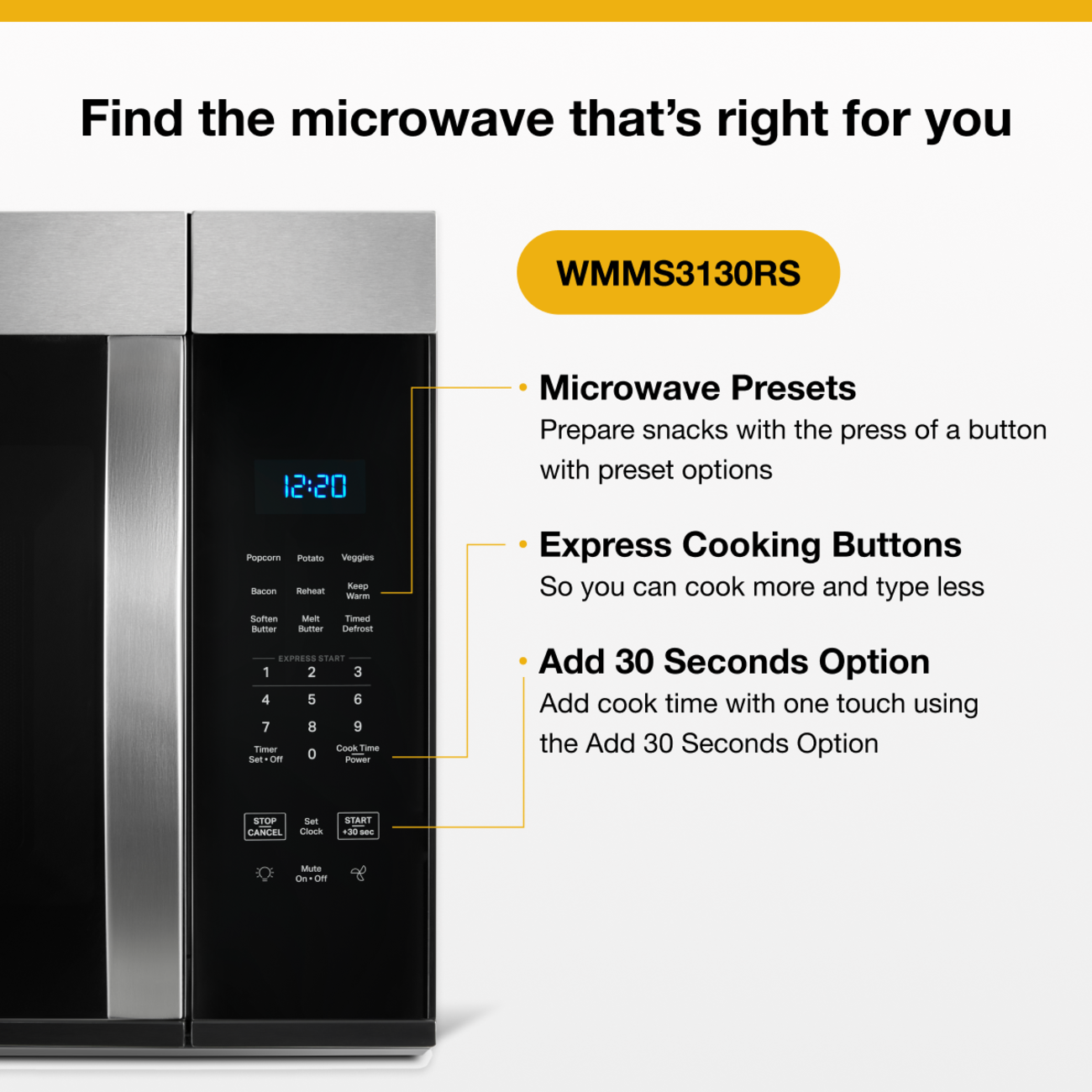 Find the microwave that's right for you  
WMMS3130RS  
12:20  
Microwave Presets  
Prepare snacks with the press of a button with preset options  
Popcorn Potato Veggies Keep Bacon Reheat Warm Soften Melt Timed Butter Butter Defrost  
EXPRESS START 1 2 3 4 5 6 7 8 9 Timer Cook Time Set-Off 0 Power  
Express Cooking Buttons  
So you can cook more and type less  
Add 30 Seconds Option  
Add cook time with one touch using the Add 30 Seconds Option  
STOP CANCEL  
Set Clock  
START +30 sec  
Mute On Off