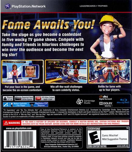 PlayStation Network LEADERBOARDS TROPHIES

Fame Awaits You! Take the stage as you become a contestant in five wacky TV game shows. Compete with family and friends in hilarious challenges to win over the audience and become the next big star!

- Put your face in the game, and become the on-screen contestant.
- Win off-the-wall challenges to earn celebrity status.
- Battle for fame with up to four players.

Players: 1-4
Required: PlayStation Eye
Video Output: 480P-720P
Drive Space: 480P-720P
Motion Controller: PlayStation Eye
Player Required: dts Digital Surround, Cambridge Studio, DOLBY DIGITAL

*TV Superstars and "Be The Ultimate Star" trademarks Sony Computer Entertainment America LLC.
Developed by Cambridge Studio, Sony Computer Entertainment Europe 2010.
Sony Computer Europe Licensed distribution North/South America.
PS3M system.
Manufactured in U.S.A.

*Blu-ray Disc logo trademarks DTS, DTS Digital Surround registered trademarks DTS, Inc.
Dolby Digital symbol.