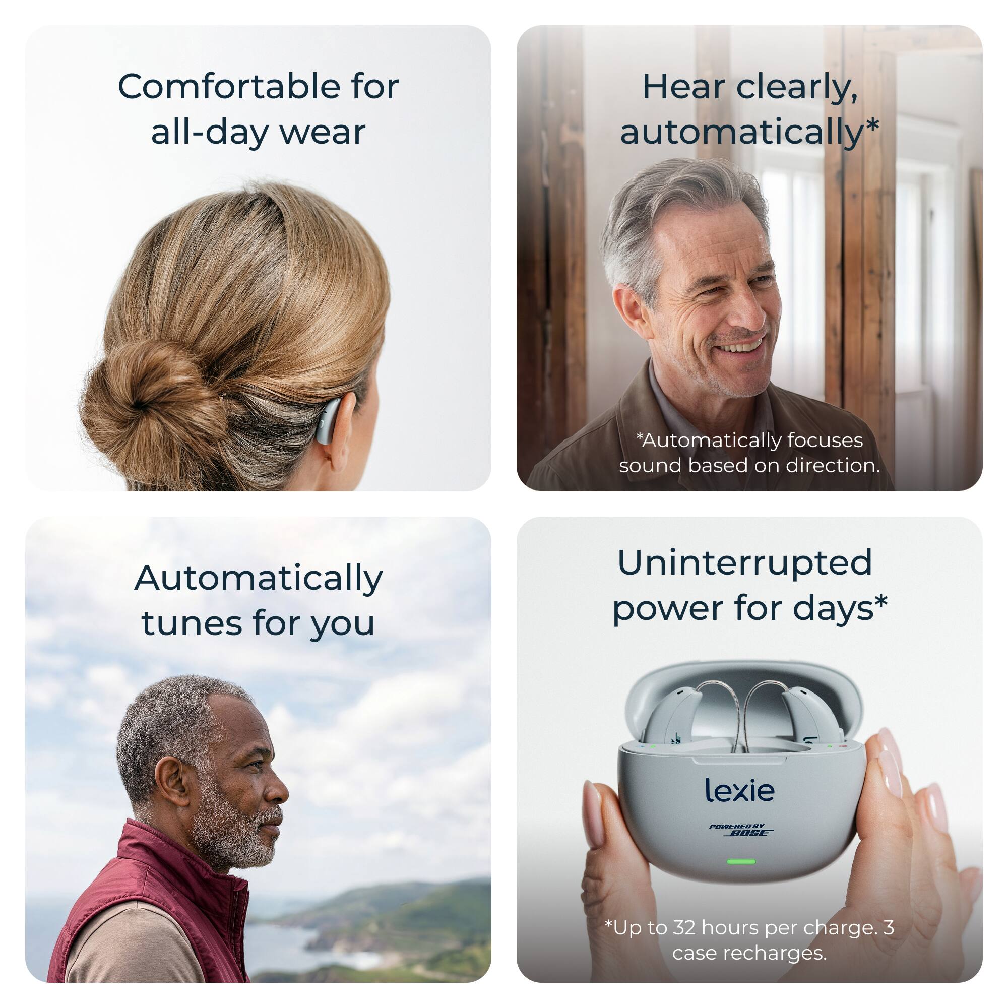 - Comfortable for all-day wear
- Hear clearly, automatically*
  *Automatically focuses sound based on direction.
- Automatically tunes for you
- Uninterrupted power for days*
  *Up to 32 hours per charge. 3 case recharges.