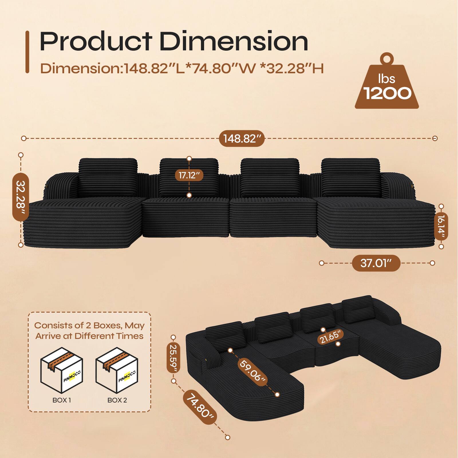 Product Dimension  
Dimension: 148.82"L * 74.80"W * 32.28"H  
Weight: 1200 lbs  

148.82"  
32.28"  
17.12"  
37.01"  
16.14"  

Consists of 2 Boxes, May Arrive at Different Times  
BOX 1: 25.59" * 74.80" * 59.06"  
BOX 2: 21.65"