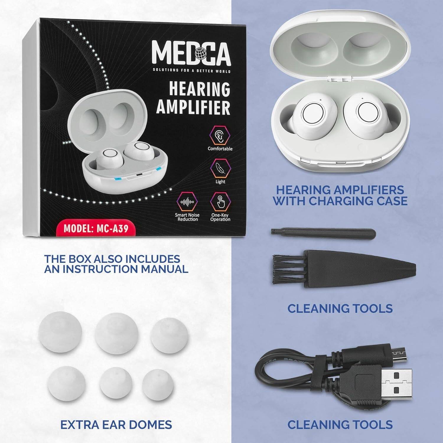 MEDCA SOLUTIONS  
FOR A BETTER WORLD  

HEARING AMPLIFIER  

Comfortable  
Light  
Smart Noise Reduction  
One-Key Operation  

MODEL: MC-A39  

THE BOX ALSO INCLUDES AN INSTRUCTION MANUAL  

HEARING AMPLIFIERS WITH CHARGING CASE  

EXTRA EAR DOMES  

CLEANING TOOLS  

CLEANING TOOLS