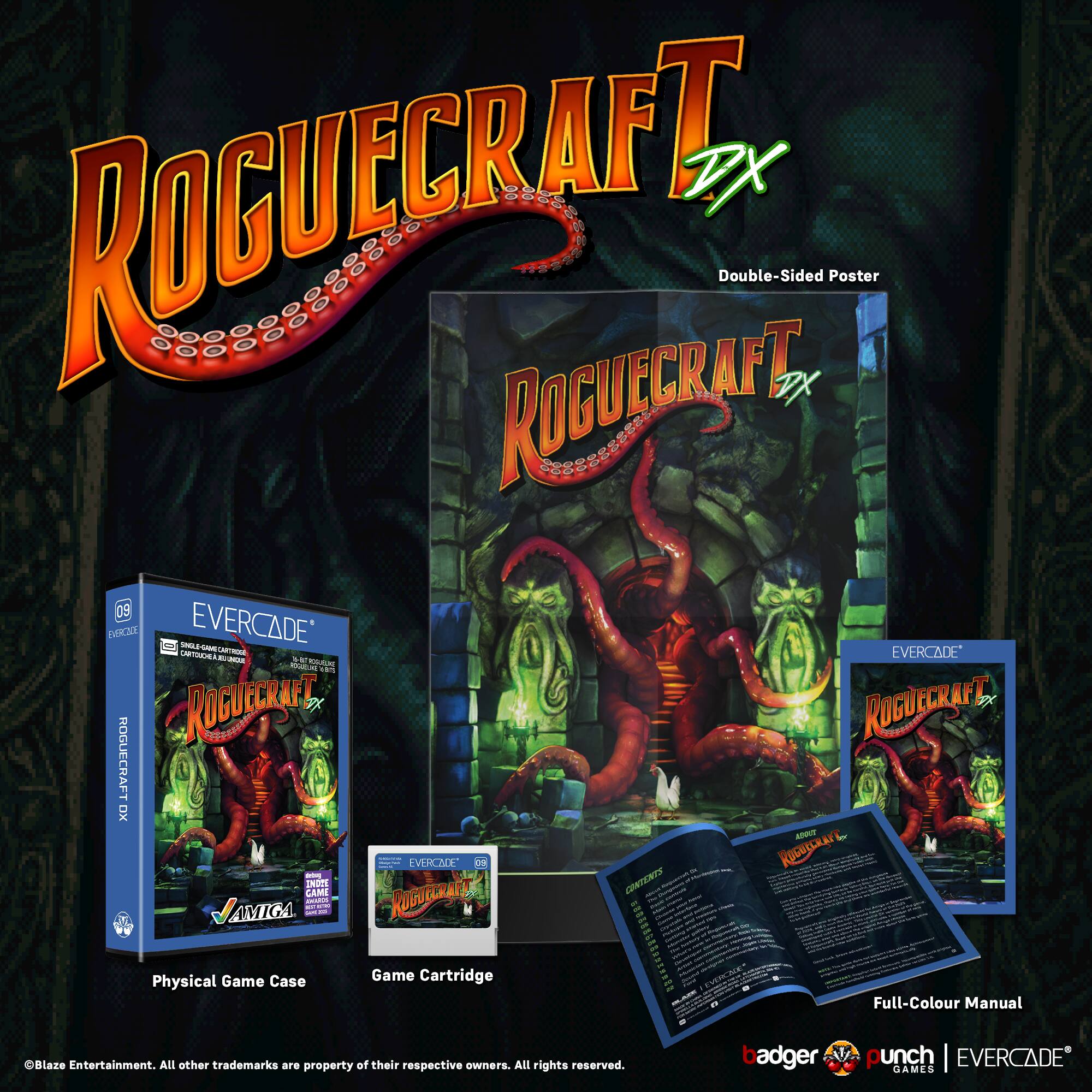 ROGUECRAFT DX Double-Sided Poster  
ROGUECRAFT DX 09  
EVERCADE SAM  
EVERCADE T - 00 . AU  
ROGUECRAFT FX  
ROGUECRAFT XO  
VERCNE  
ROGUECRAFT  
CAMI  
INDP  
CUNTENTS  
JAMIGA  
Physical Game Case  
Game Cartridge  
Full-Colour Manual  
Blaze Entertainment.  
All other trademarks are property of their respective owners.  
All rights reserved.  
badger punch | EVERCADE GAMES