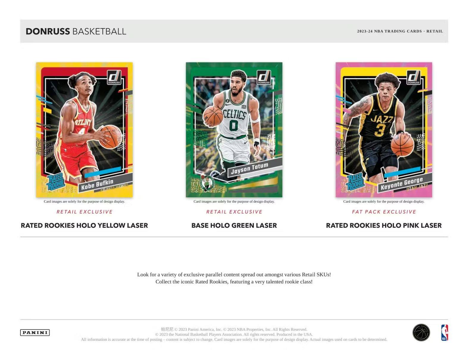 DONRUSS BASKETBALL  
2023-24 NBA TRADING CARDS - RETAIL  

**RATED ROOKIE**  
Kobe Bryant  
ATLANTA  
Card images are solely for the purpose of design display.  
RETAIL EXCLUSIVE  
RATED ROOKIES HOLO YELLOW LASER  

**RATED ROOKIE**  
Jayson Tatum  
CELTICS  
Card images are solely for the purpose of design display.  
RETAIL EXCLUSIVE  
BASE HOLO GREEN LASER  

**RATED ROOKIE**  
Keyonte George  
JAZZ  
Card images are solely for the purpose of design display.  
FAT PACK EXCLUSIVE  
RATED ROOKIES HOLO PINK LASER  

Look for a variety of exclusive parallel content spread out amongst various Retail SKUs!  
Collect the iconic Rated Rookies, featuring a very talented rookie class!  

PANINI  
2021 Panini America Inc. © 2023 NBA Properties Inc. All Rights Reserved. © 2023 the National Basketball Players Association. All rights reserved. Produced in the USA.  
All information is accurate at the time of posting. Content is subject to change. Card images are solely for the purpose