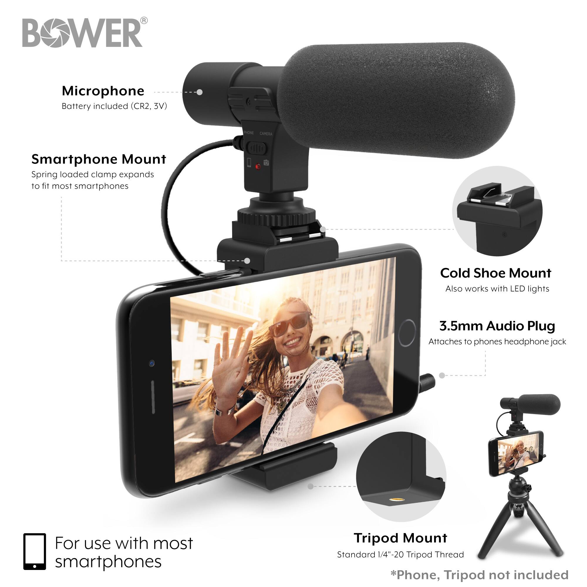 BOWER

Microphone
Battery included (CR2, 3V)

CAMERA

Smartphone Mount
Spring loaded clamp expands to fit most smartphones

Cold Shoe Mount
Also works with LED lights

3.5mm Audio Plug
Attaches to phones headphone jack

For use with most smartphones

Tripod Mount
Standard 1/4"-20 Tripod Thread

*Phone, Tripod not included