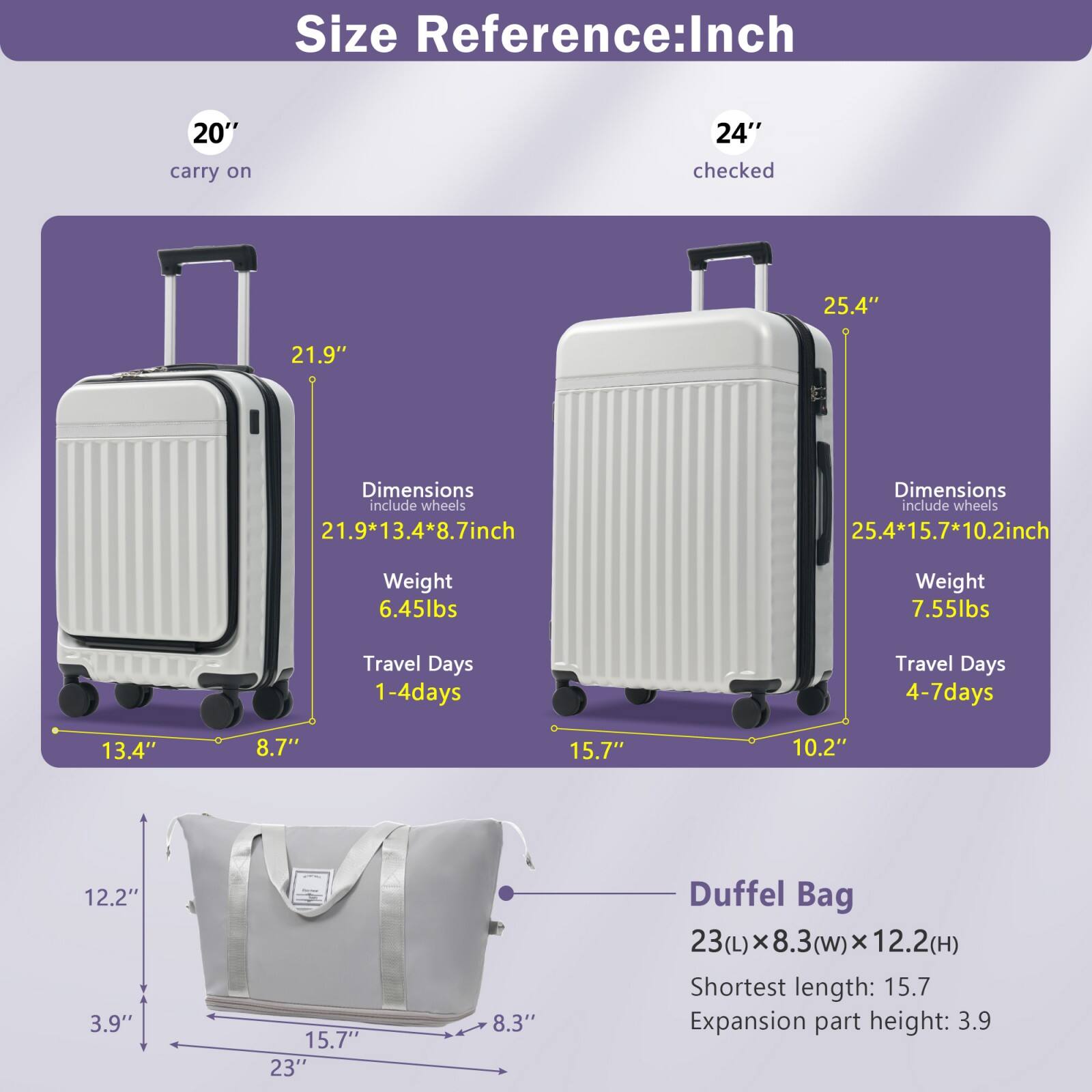**Size Reference: Inch**

- **20" carry on**
  - Dimensions (include wheels): 21.9" x 13.4" x 8.7"
  - Weight: 6.45 lbs
  - Travel Days: 1-4 days

- **24" checked**
  - Dimensions (include wheels): 25.4" x 15.7" x 10.2"
  - Weight: 7.55 lbs
  - Travel Days: 4-7 days

- **Duffel Bag**
  - Dimensions: 23(L) x 8.3(w) x 12.2(H)
  - Shortest length: 15.7"
  - Expansion part height: 3.9"