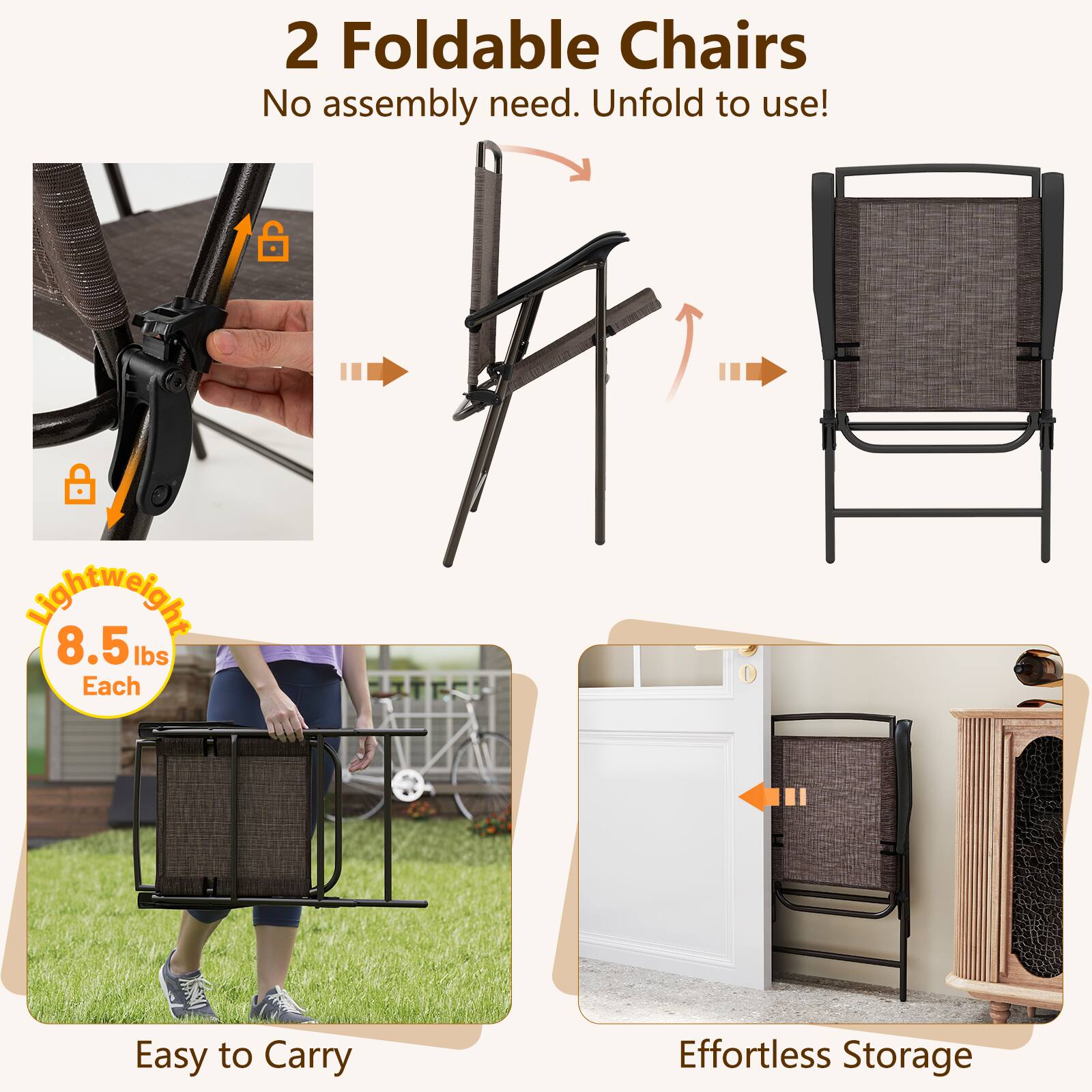 2 Foldable Chairs
No assembly need. Unfold to use!
Lightweight 8.5 lbs Each
Easy to Carry
Effortless Storage