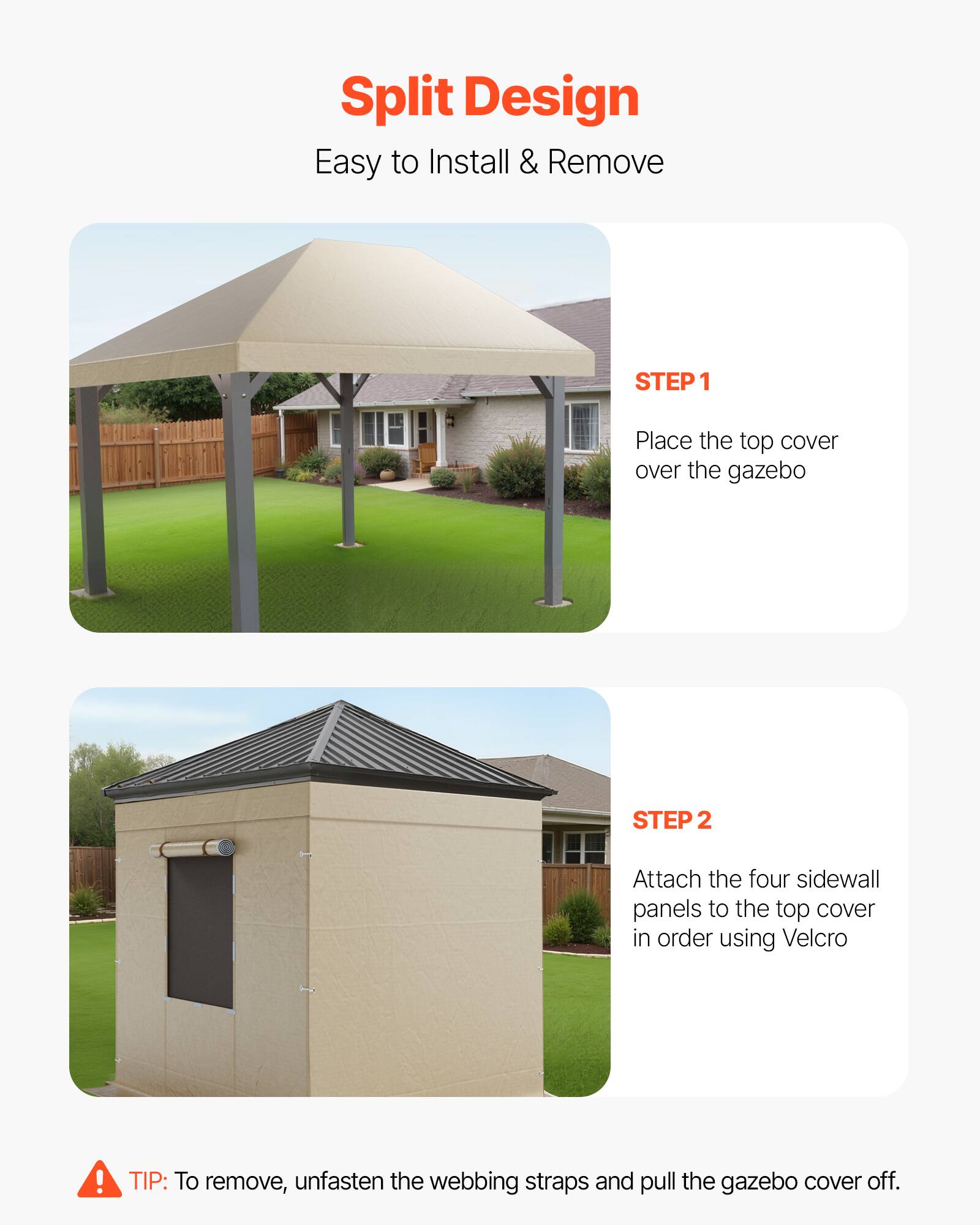 Split Design  
Easy to Install & Remove  

STEP 1  
Place the top cover over the gazebo  

STEP 2  
Attach the four sidewall panels to the top cover in order using Velcro  

TIP: To remove, unfasten the webbing straps and pull the gazebo cover off.