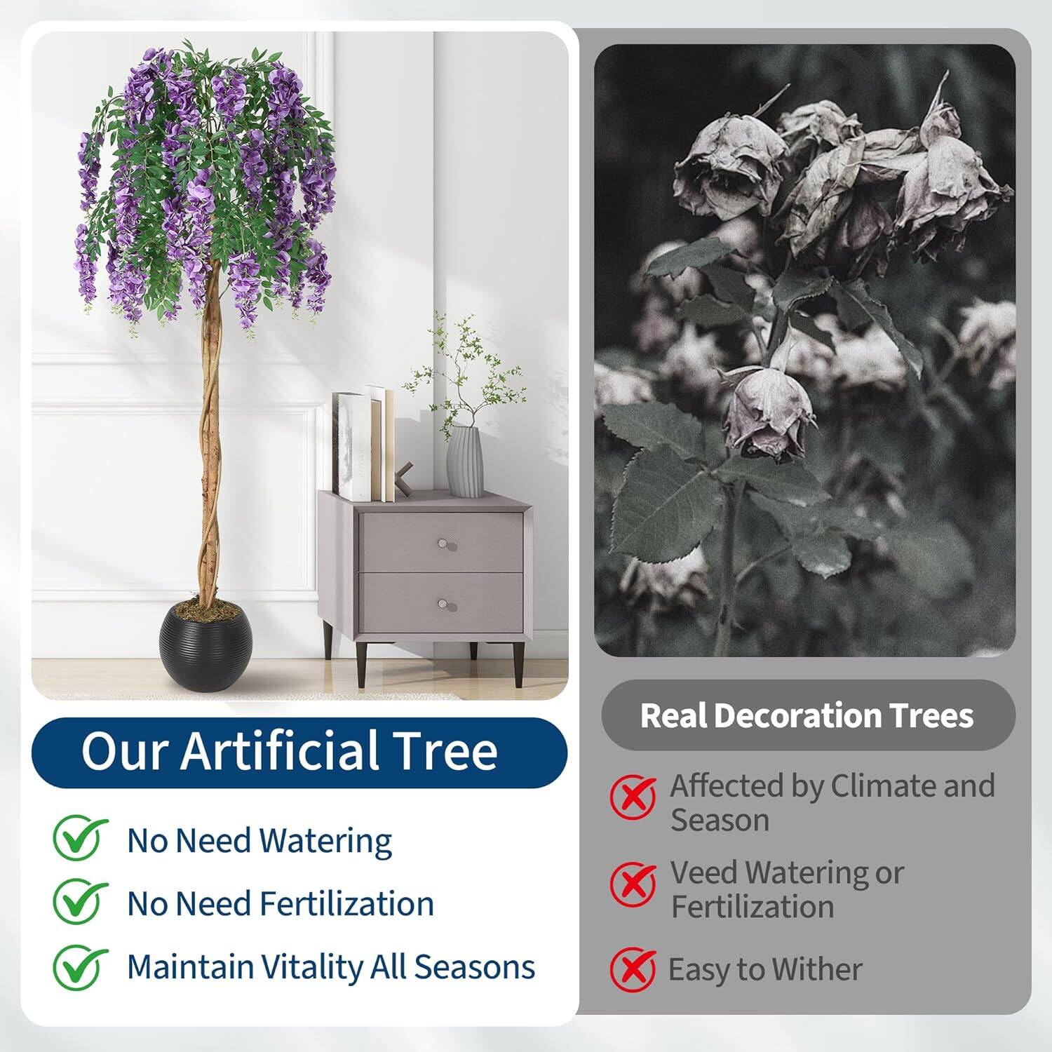 Our Artificial Tree  
No Need Watering  
No Need Fertilization  
Maintain Vitality All Seasons  

Real Decoration Trees  
Affected by Climate and Season  
Need Watering or Fertilization  
Easy to Wither