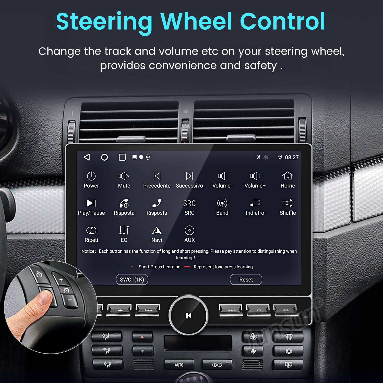 Steering Wheel Control

Change the track and volume etc on your steering wheel, provides convenience and safety.

08:27

- Power
- Mute
- Precedente (Previous)
- Successivo (Next)
- Volume-
- Volume+
- Home
- Play/Pause
- Risposta (Response)
- Risposta
- SRC
- Band
- Indietro (Back)
- Shuffle
- Ripeti (Repeat)
- EQ
- Navi (Navigation)
- AUX

Notice: Each button has the function of long and short pressing. Please pay attention to distinguishing when learning!

- Short Press Learning
- Represent long press learning

SWC1(1K)

Reset

IK srsuP AUTO