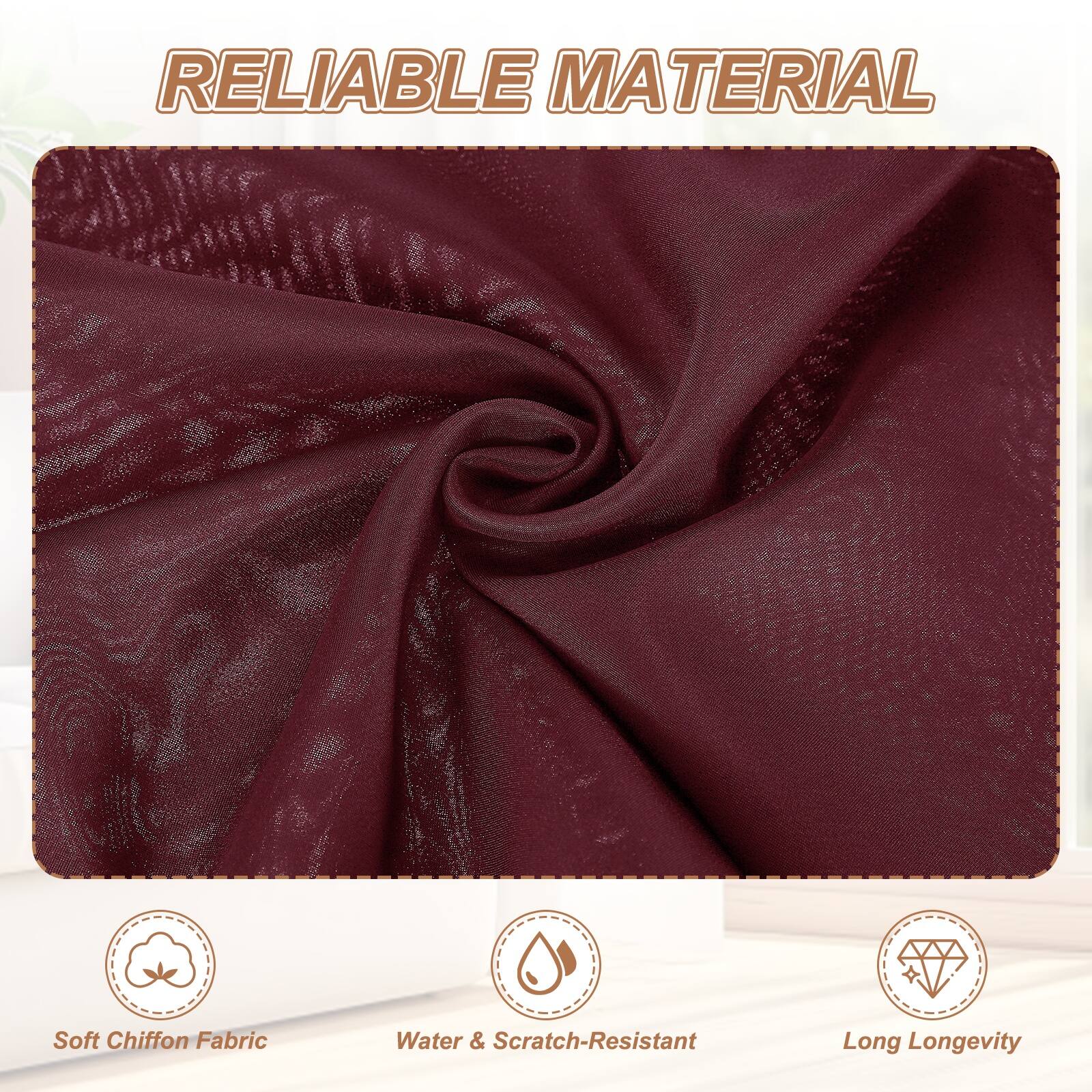 RELIABLE MATERIAL

Soft Chiffon Fabric
Water & Scratch-Resistant
Long Longevity