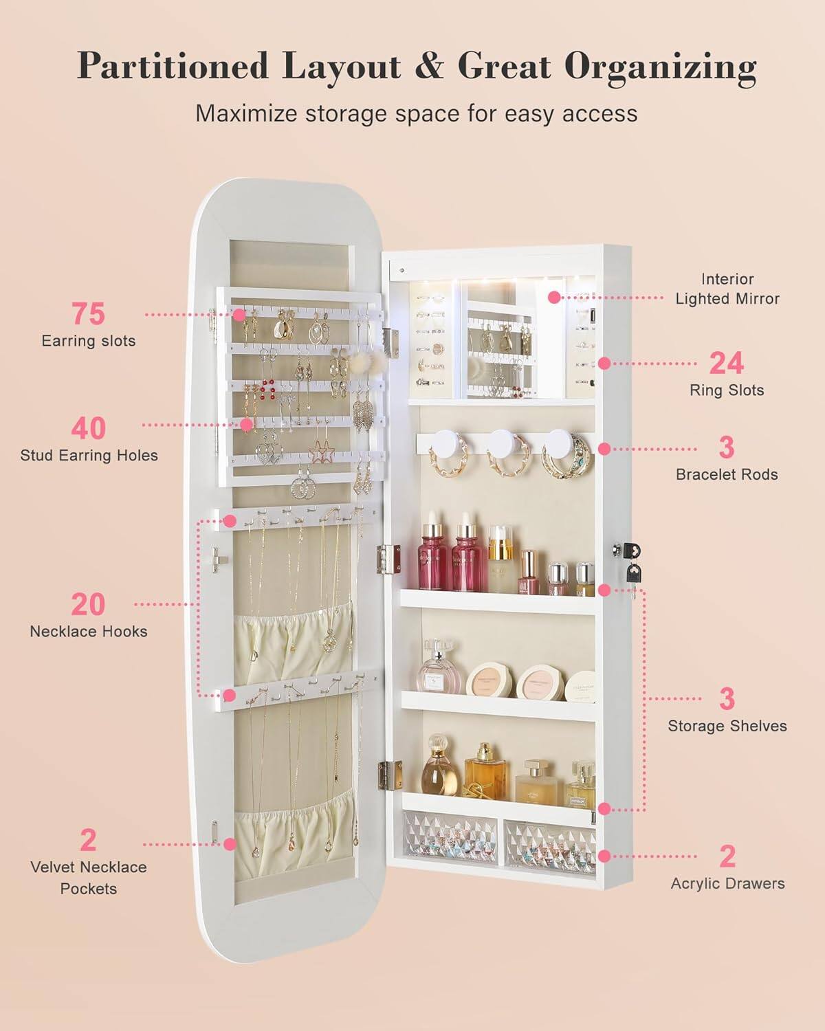 Partitioned Layout & Great Organizing  
Maximize storage space for easy access  

- 75 Earring slots  
- 40 Stud Earring Holes  
- 20 Necklace Hooks  
- 24 Ring Slots  
- 3 Bracelet Rods  
- 2 Velvet Necklace Pockets  
- 3 Storage Shelves  
- 2 Acrylic Drawers  
- Interior Lighted Mirror
