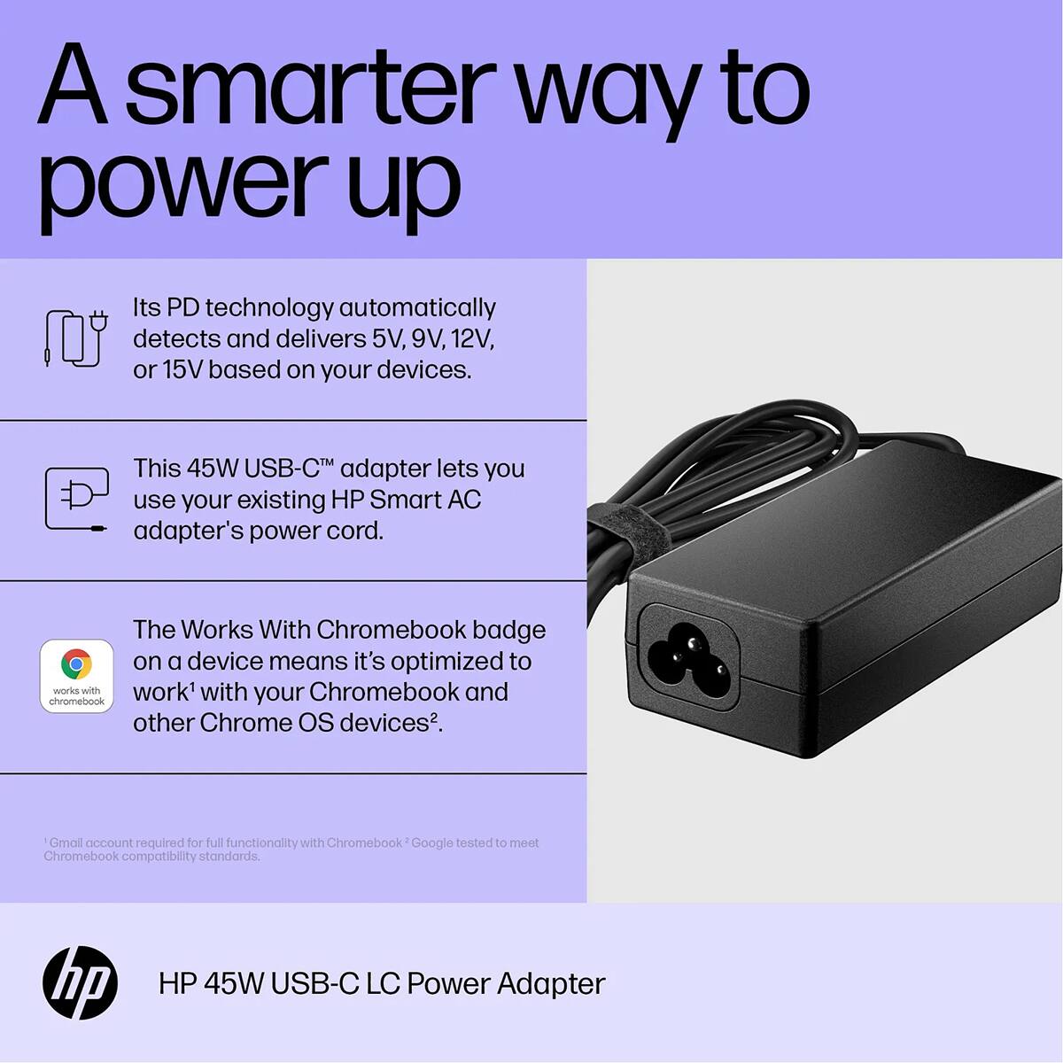 A smarter way to power up

Its PD technology automatically detects and delivers 5V, 9V, 12V, or 15V based on your devices.

This 45W USB-C™ adapter lets you use your existing HP Smart AC adapter's power cord.

The Works With Chromebook badge on a device means it's optimized to work with your Chromebook and other Chrome OS devices*.

Gmail account required for full functionality with Chromebook. Google tested to meet Chromebook compatibility standards.

hp
HP 45W USB-C LC Power Adapter