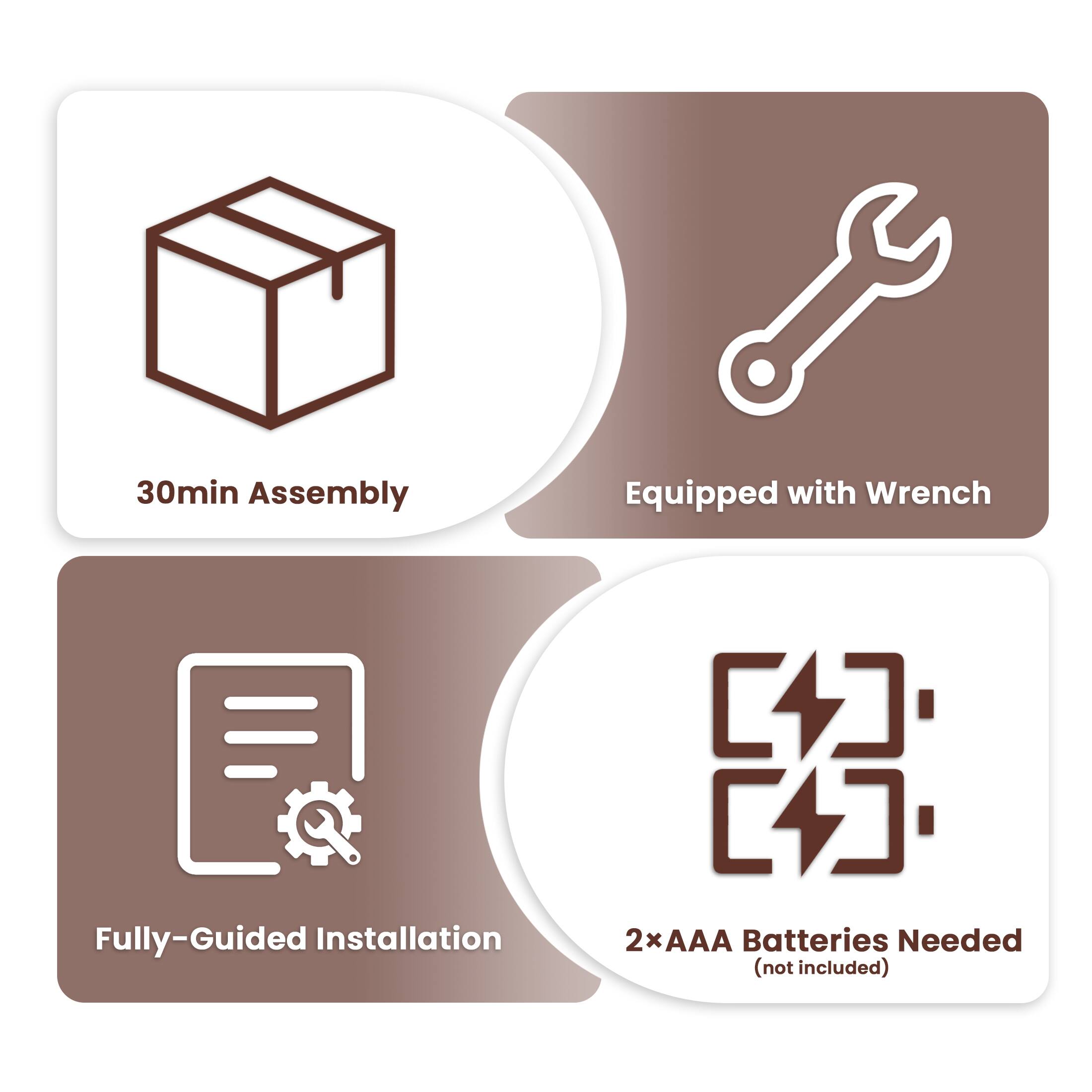 - 30min Assembly
- Equipped with Wrench
- Fully-Guided Installation
- 2xAAA Batteries Needed (not included)