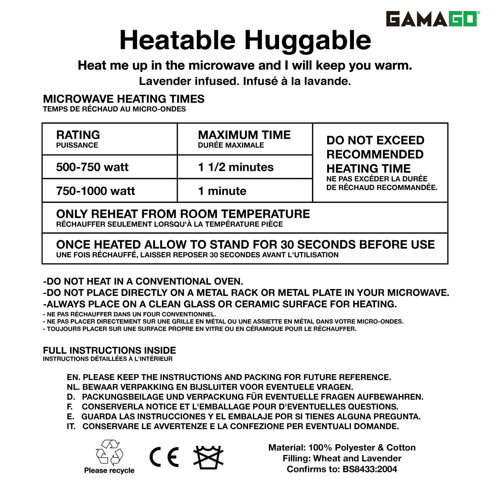 GAMAGO  
Heatable Huggable  
Heat me up in the microwave and I will keep you warm.  
Lavender infused.  
Infusé à la lavande.  

MICROWAVE HEATING TIMES  
TEMPS DE RECHAUD AU MICRO-ONDES  

RATING  
PUISSANCE  

500-750 watt  
750-1000 watt  

MAXIMUM TIME  
DURÉE MAXIMALE  

1 1/2 minutes  
1 minute  

DO NOT EXCEED  
NE PAS EXCEDER  

RECOMMENDED  
HEATING TIME  
DURÉE RECHAUD RECOMMENDÉE  

ONLY REHEAT FROM ROOM TEMPERATURE  
RECHAUFFER SEULEMENT LORSQU'À LA TEMPÉRATURE PIECE  

ONCE HEATED ALLOW TO STAND FOR 30 SECONDS BEFORE USE  
UNE FOIS RECHAUFF, LAISSER REPOSER 30 SECONDES AVANT L'UTILISATION  

-DO NOT HEAT IN A CONVENTIONAL OVEN.  
-NE PAS RECHAUFFER DANS UN FOUR CONVENTIONNEL.  

-DO NOT PLACE DIRECTLY ON A METAL RACK OR METAL