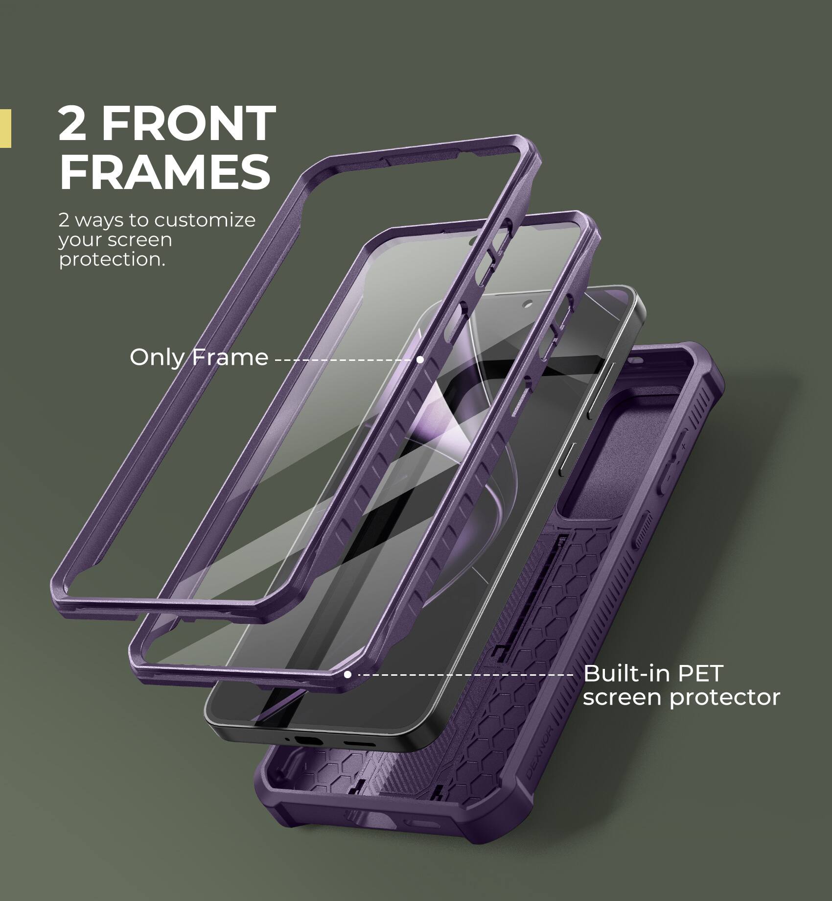 2 FRONT FRAMES
2 ways to customize your screen protection.
Only Frame
Built-in PET screen protector
DEXNOR