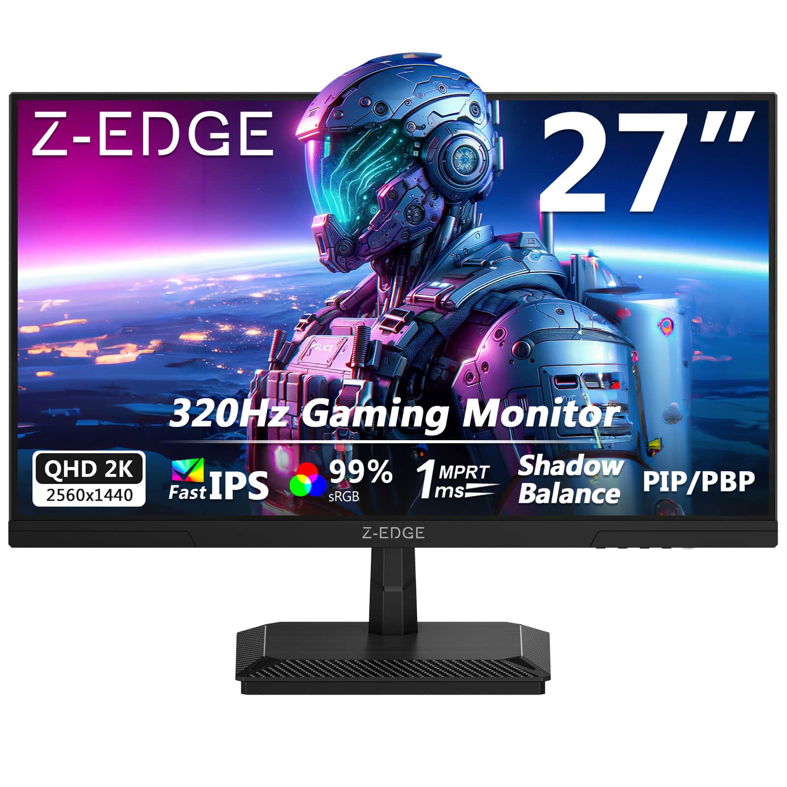 Z-EDGE 27" 320Hz Gaming Monitor  
QHD 2K 2560x1440  
Fast IPS  
99% sRGB  
1 ms MPRT  
Shadow Balance  
PIP/PBP