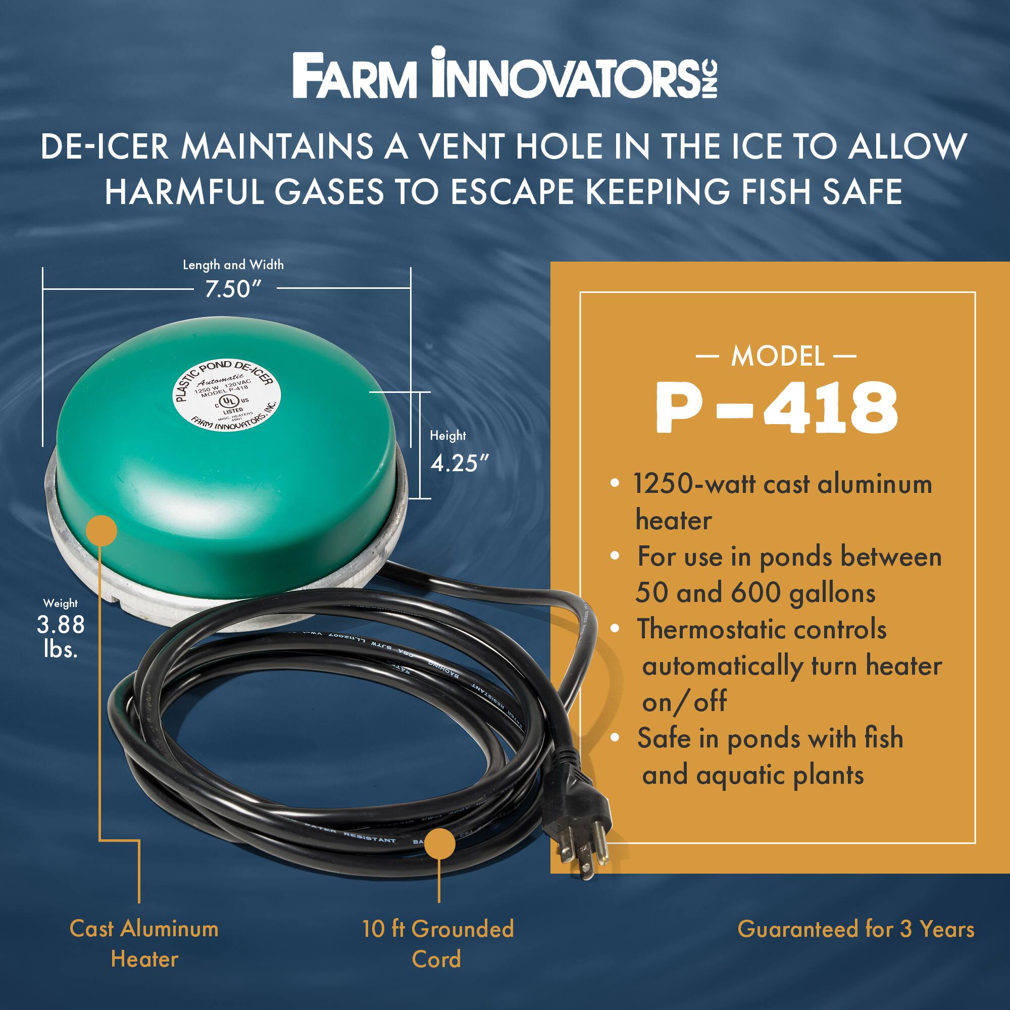 FARM INNOVATORS INC  
DE-ICER MAINTAINS A VENT HOLE IN THE ICE TO ALLOW HARMFUL GASES TO ESCAPE KEEPING FISH SAFE

Length and Width: 7.50"  
Weight: 3.88 lbs.  
Height: 4.25"  

MODEL P-418  
- 1250-watt cast aluminum heater  
- For use in ponds between 50 and 600 gallons  
- Thermostatic controls automatically turn heater on/off  
- Safe in ponds with fish and aquatic plants  

Cast Aluminum Heater  
10 ft Grounded Cord  

Guaranteed for 3 Years