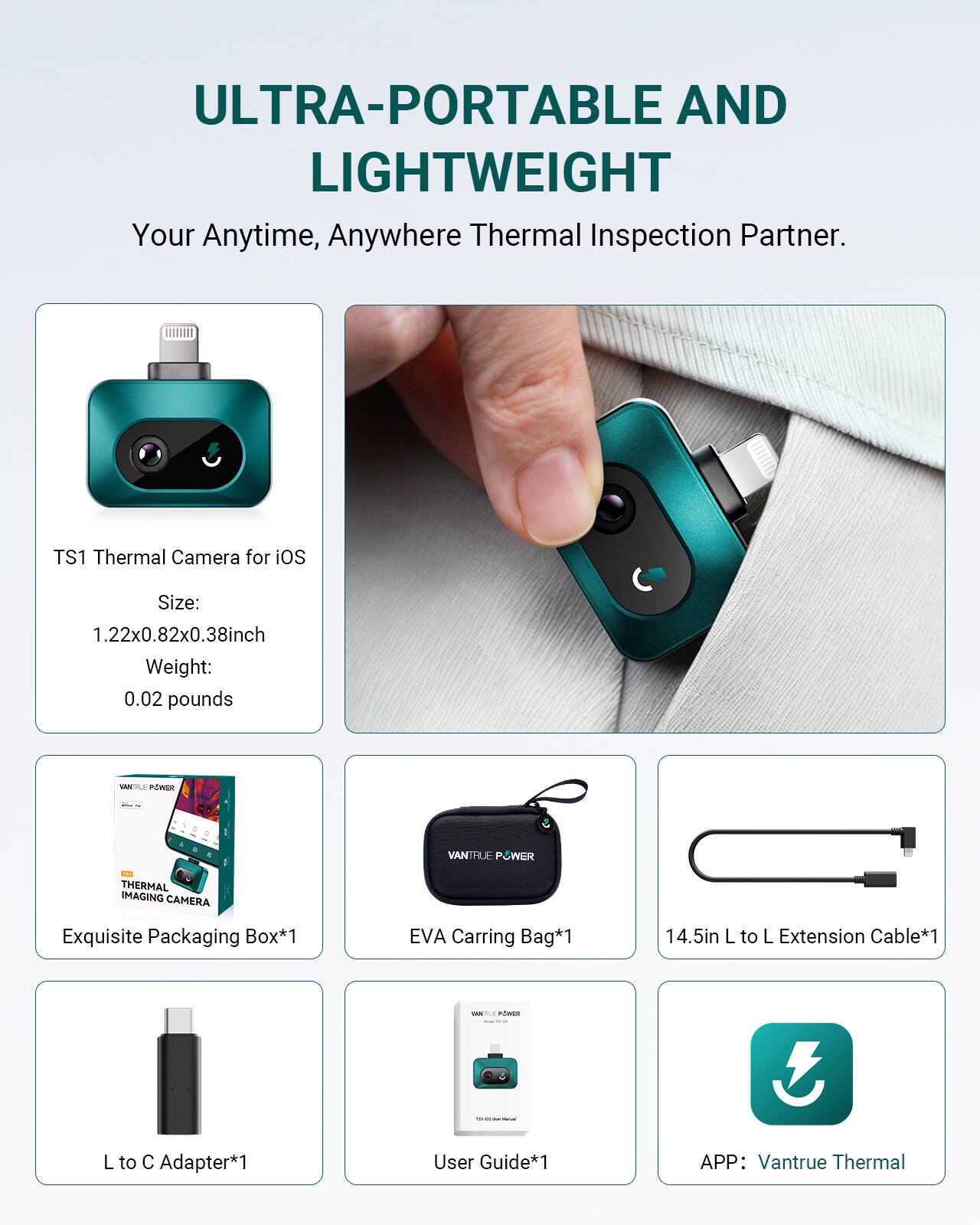 ULTRA-PORTABLE AND LIGHTWEIGHT  
Your Anytime, Anywhere Thermal Inspection Partner.

TS1 Thermal Camera for iOS  
Size: 1.22x0.82x0.38 inch  
Weight: 0.02 pounds

- Exquisite Packaging Box*1  
- EVA Carrying Bag*1  
- 14.5in L to L Extension Cable*1  
- L to C Adapter*1  
- User Guide*1  
- APP: Vantrue Thermal