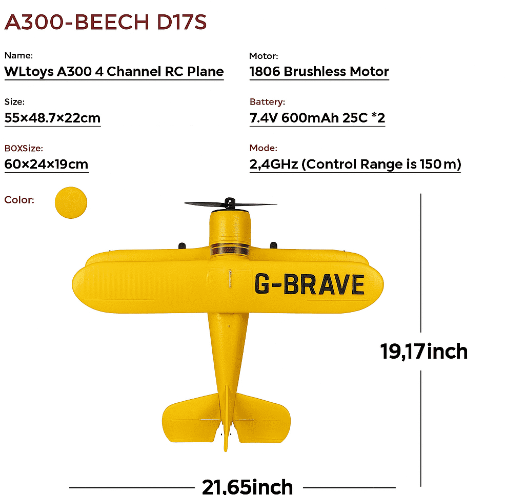 A300-BEECH D17S

Name: WLtoys A300 4 Channel RC Plane

Motor: 1806 Brushless Motor

Size: 55x48.7x22cm

Battery: 7.4V 600mAh 25C *2

BOX Size: 60x24x19cm

Mode: 2.4GHz (Control Range is 150m)

Color: G-BRAVE

19.17inch

21.65inch
