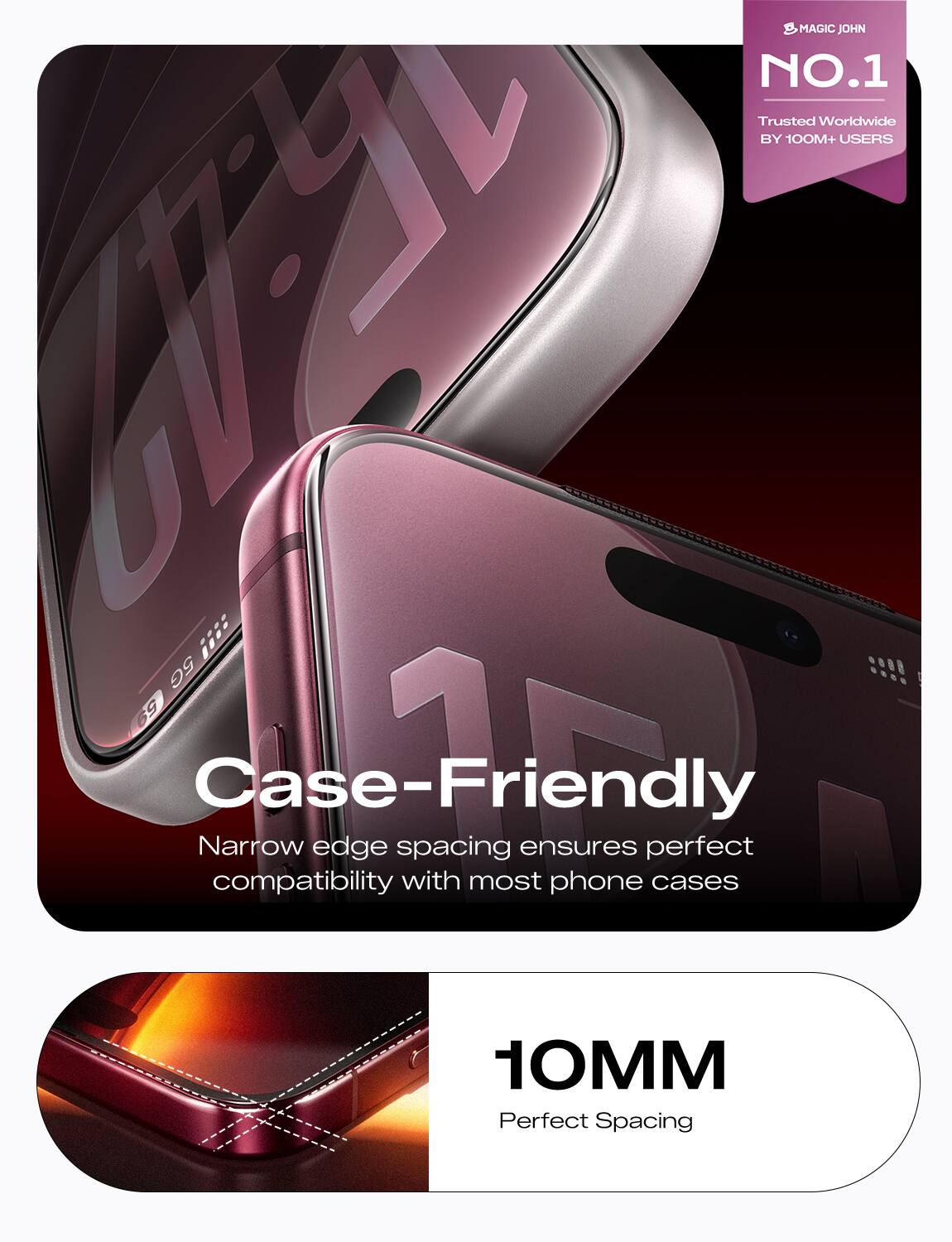MAGIC JOHN NO.1 Trusted Worldwide BY 100M+ USERS  
Case-Friendly  
Narrow edge spacing ensures perfect compatibility with most phone cases  
10MM  
Perfect Spacing