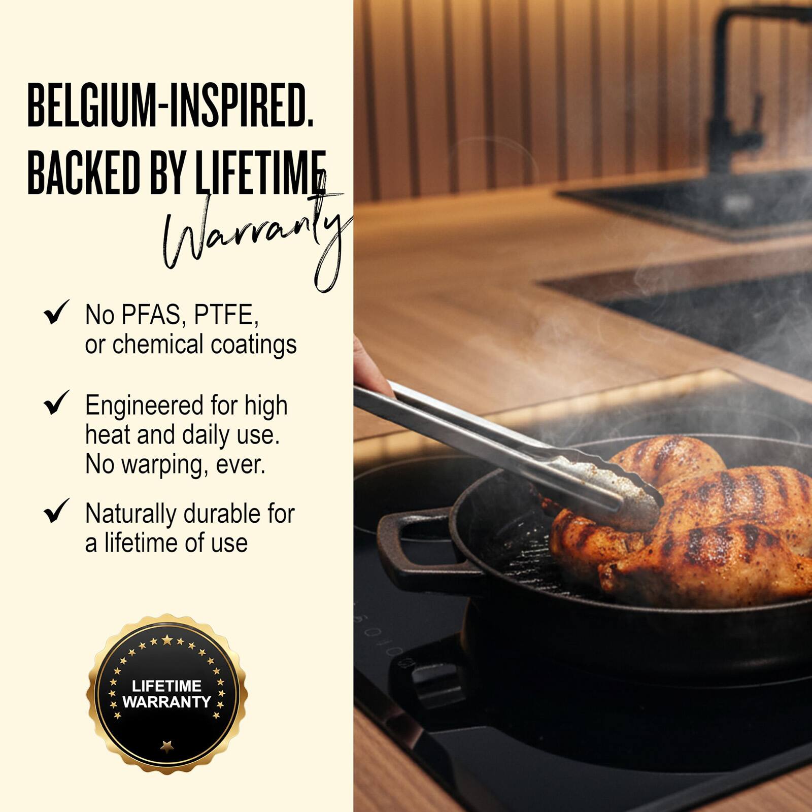 BELGIUM-INSPIRED.  
BACKED BY LIFETIME WARRANTY  

- No PFAS, PTFE, or chemical coatings  
- Engineered for high heat and daily use. No warping, ever.  
- Naturally durable for a lifetime of use  

LIFETIME WARRANTY