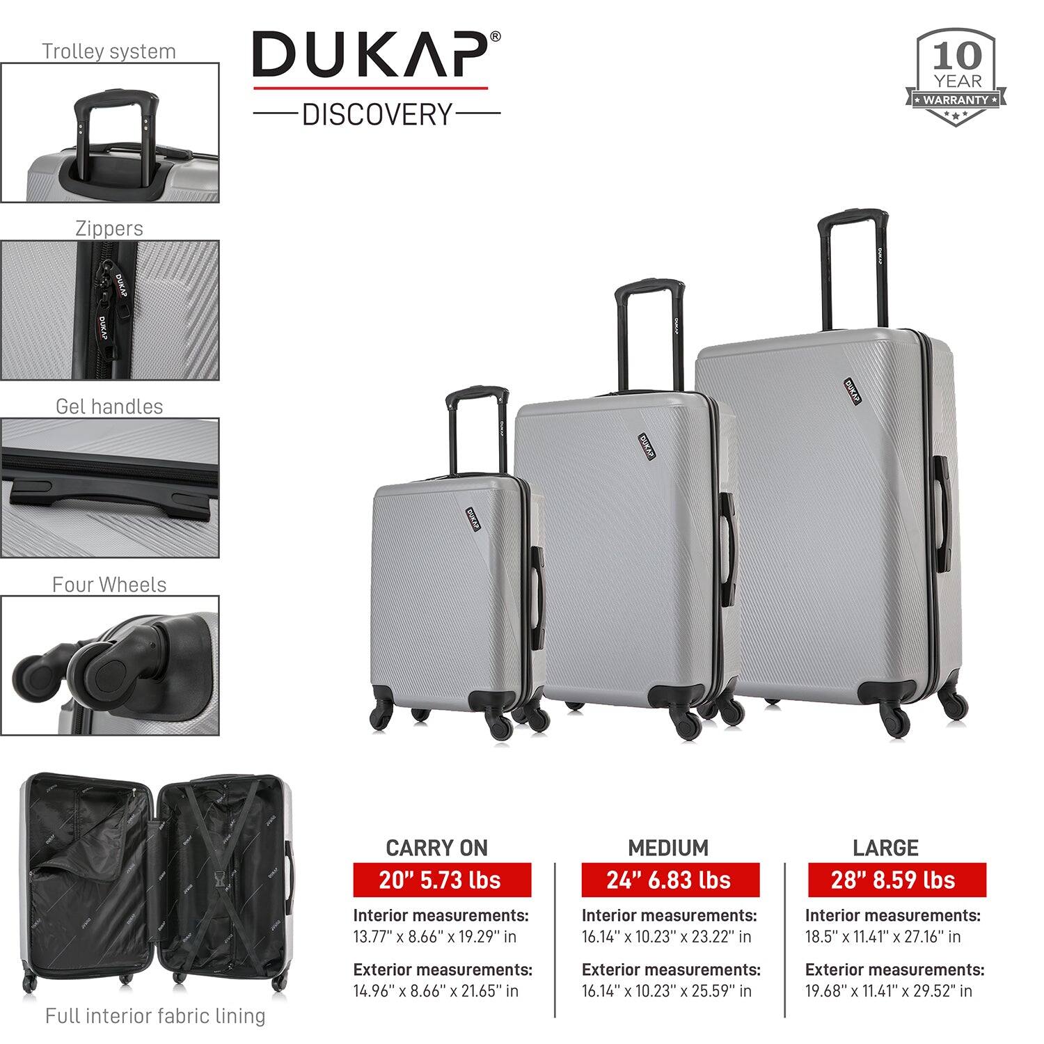 **DUKAP DISCOVERY**

- **Trolley system**
- **Zippers**
- **Gel handles**
- **Four Wheels**
- **Full interior fabric lining**

**10 YEAR WARRANTY**

**CARRY ON 20"**
- Weight: 5.73 lbs
- Interior measurements: 13.77" x 8.66" x 19.29" in
- Exterior measurements: 14.96" x 8.66" x 21.65" in

**MEDIUM 24"**
- Weight: 6.83 lbs
- Interior measurements: 16.14" x 10.23" x 23.22" in
- Exterior measurements: 16.14" x 10.23" x 25.59" in

**LARGE 28"**
- Weight: 8.59 lbs
- Interior measurements: 18.5" x 11.41" x 27.16" in
- Exterior measurements: 19.68" x 11.4